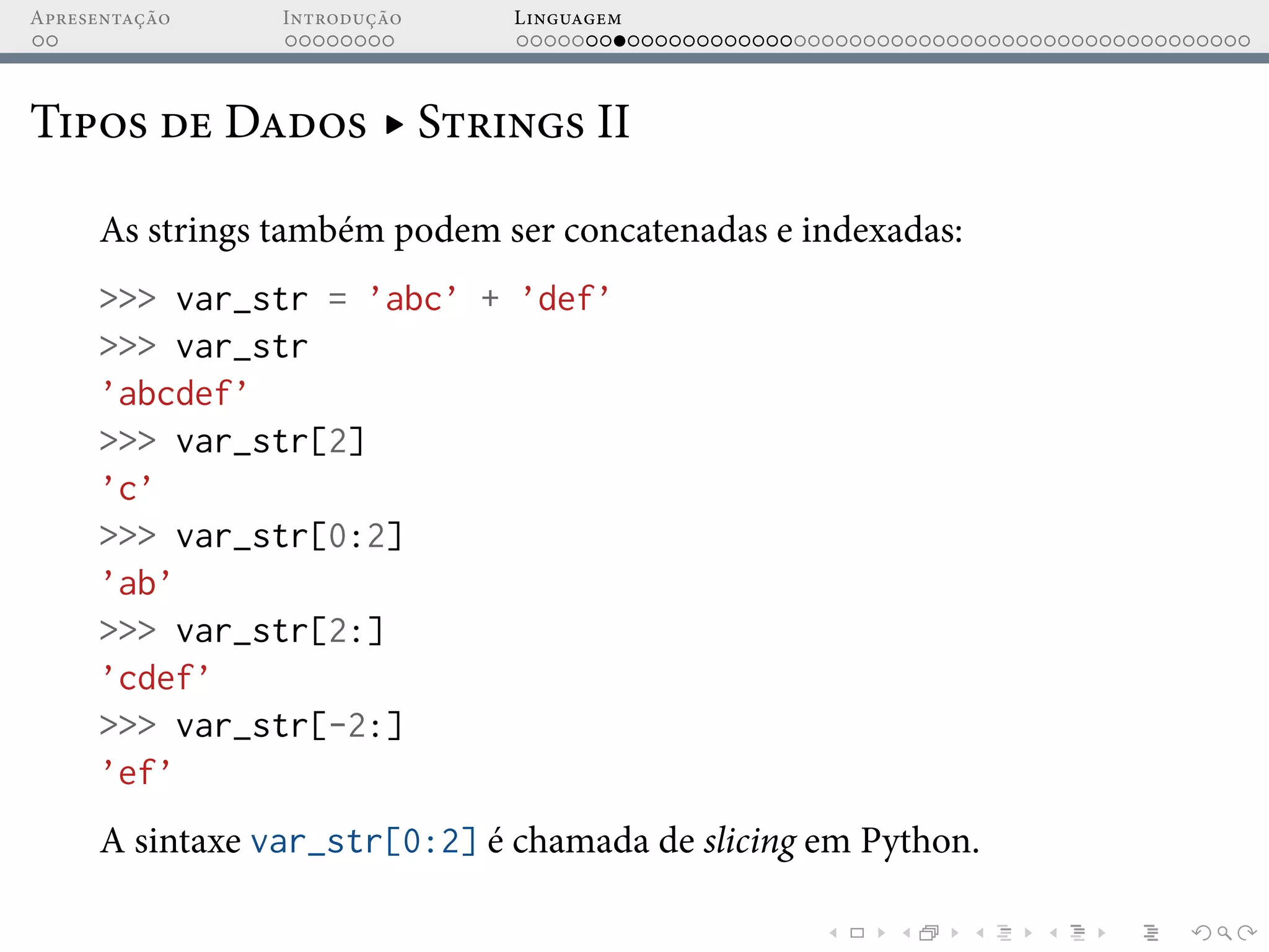 Apresentação Introdução Linguagem
Tipos de Dados ▸ Strings II
As strings também podem ser concatenadas e indexadas:
>>> var_str = ’abc’ + ’def’
>>> var_str
’abcdef’
>>> var_str[2]
’c’
>>> var_str[0:2]
’ab’
>>> var_str[2:]
’cdef’
>>> var_str[-2:]
’ef’
A sintaxe var_str[0:2] é chamada de slicing em Python.
 