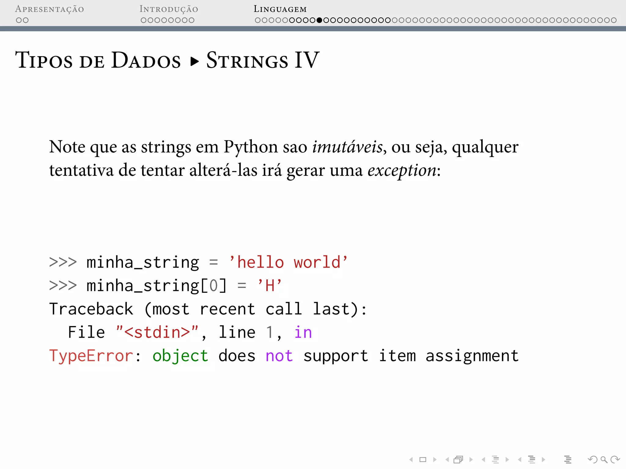 Apresentação Introdução Linguagem
Tipos de Dados ▸ Strings IV
Note que as strings em Python sao imutáveis, ou seja, qualquer
tentativa de tentar alterá-las irá gerar uma exception:
>>> minha_string = ’hello world’
>>> minha_string[0] = ’H’
Traceback (most recent call last):
File "<stdin>", line 1, in
TypeError: object does not support item assignment
 