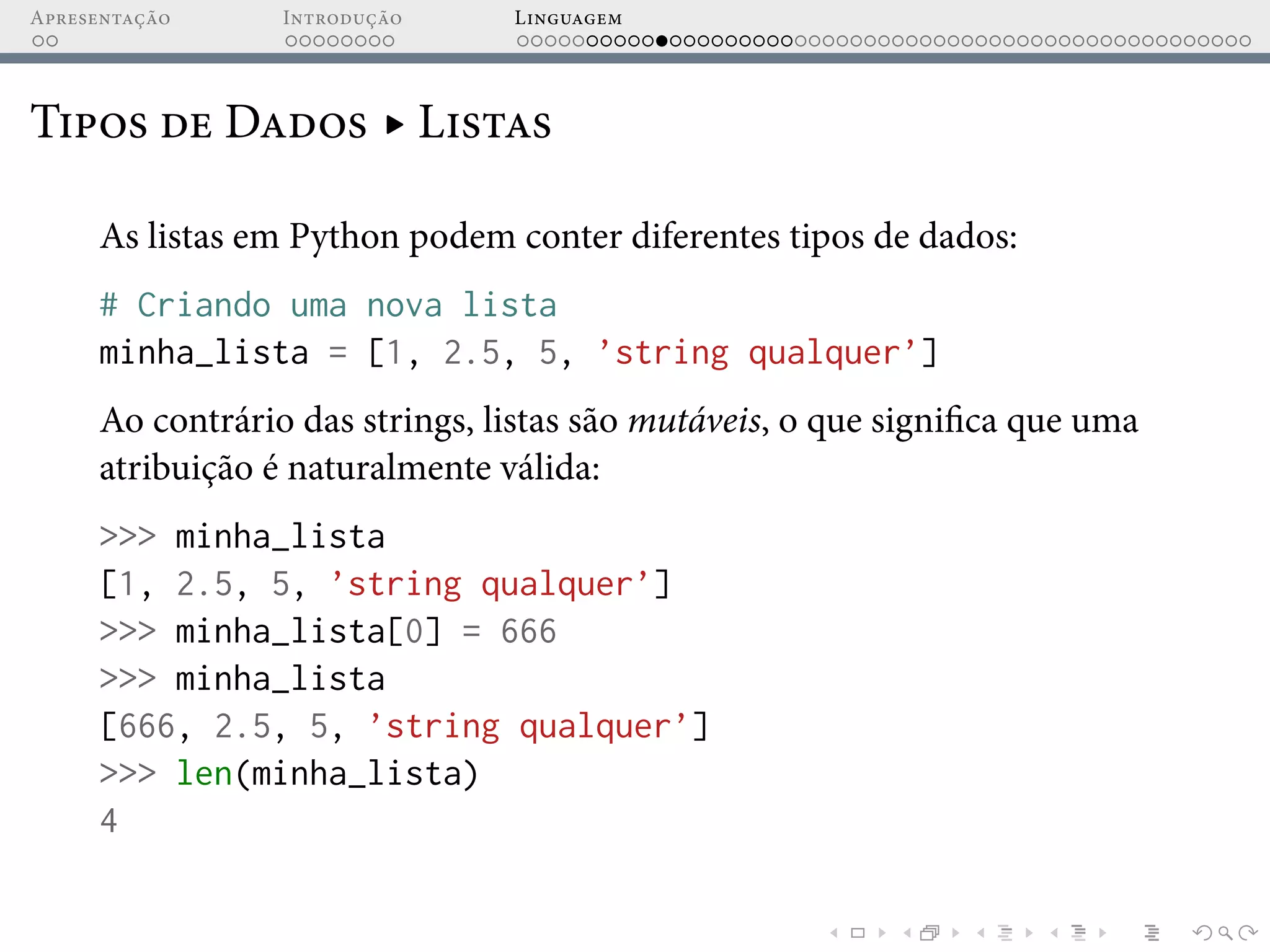 Apresentação Introdução Linguagem
Tipos de Dados ▸ Listas
As listas em Python podem conter diferentes tipos de dados:
# Criando uma nova lista
minha_lista = [1, 2.5, 5, ’string qualquer’]
Ao contrário das strings, listas são mutáveis, o que significa que uma
atribuição é naturalmente válida:
>>> minha_lista
[1, 2.5, 5, ’string qualquer’]
>>> minha_lista[0] = 666
>>> minha_lista
[666, 2.5, 5, ’string qualquer’]
>>> len(minha_lista)
4
 