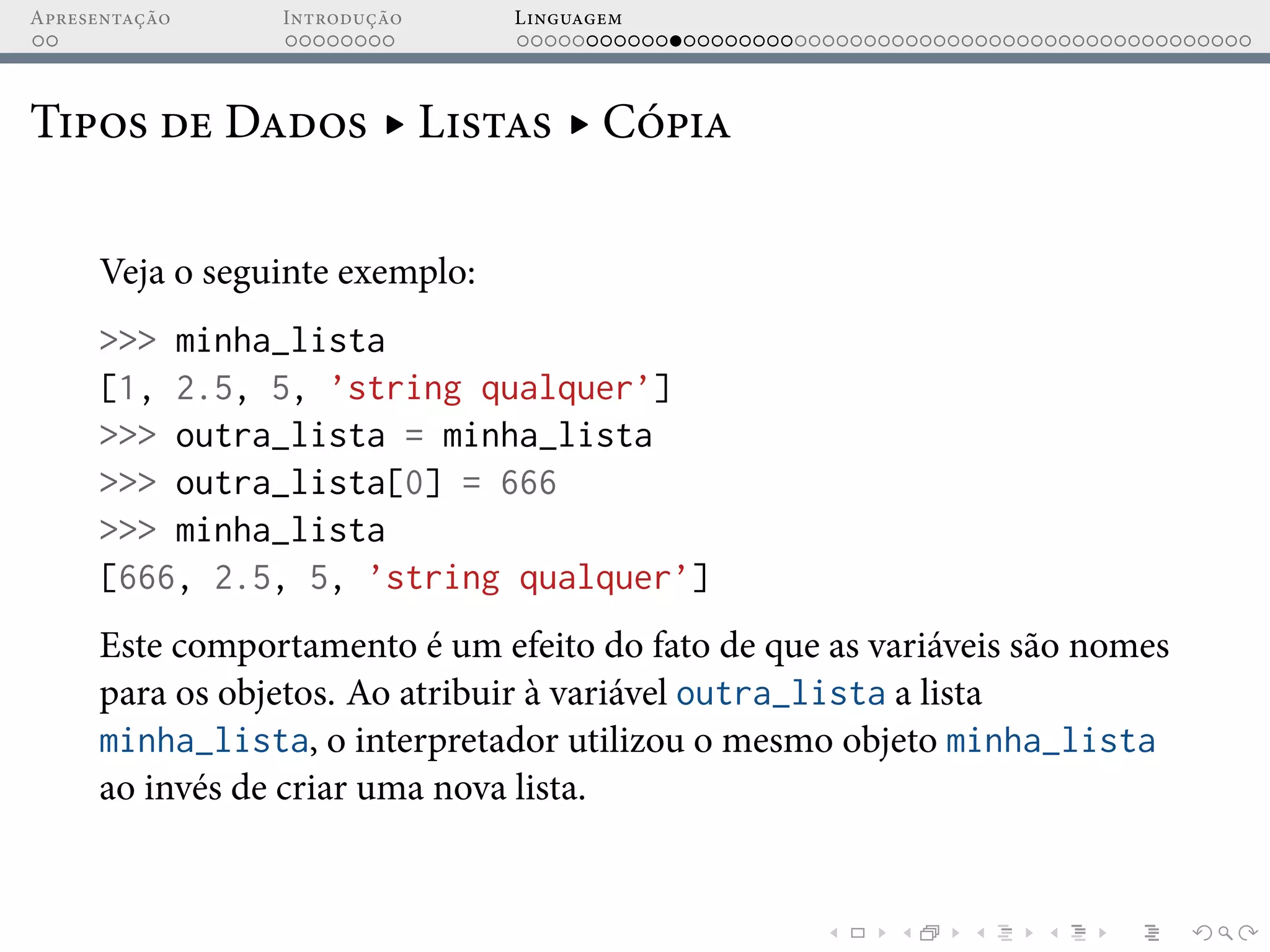 Apresentação Introdução Linguagem
Tipos de Dados ▸ Listas ▸ Cópia
Veja o seguinte exemplo:
>>> minha_lista
[1, 2.5, 5, ’string qualquer’]
>>> outra_lista = minha_lista
>>> outra_lista[0] = 666
>>> minha_lista
[666, 2.5, 5, ’string qualquer’]
Este comportamento é um efeito do fato de que as variáveis são nomes
para os objetos. Ao atribuir à variável outra_lista a lista
minha_lista, o interpretador utilizou o mesmo objeto minha_lista
ao invés de criar uma nova lista.
 
