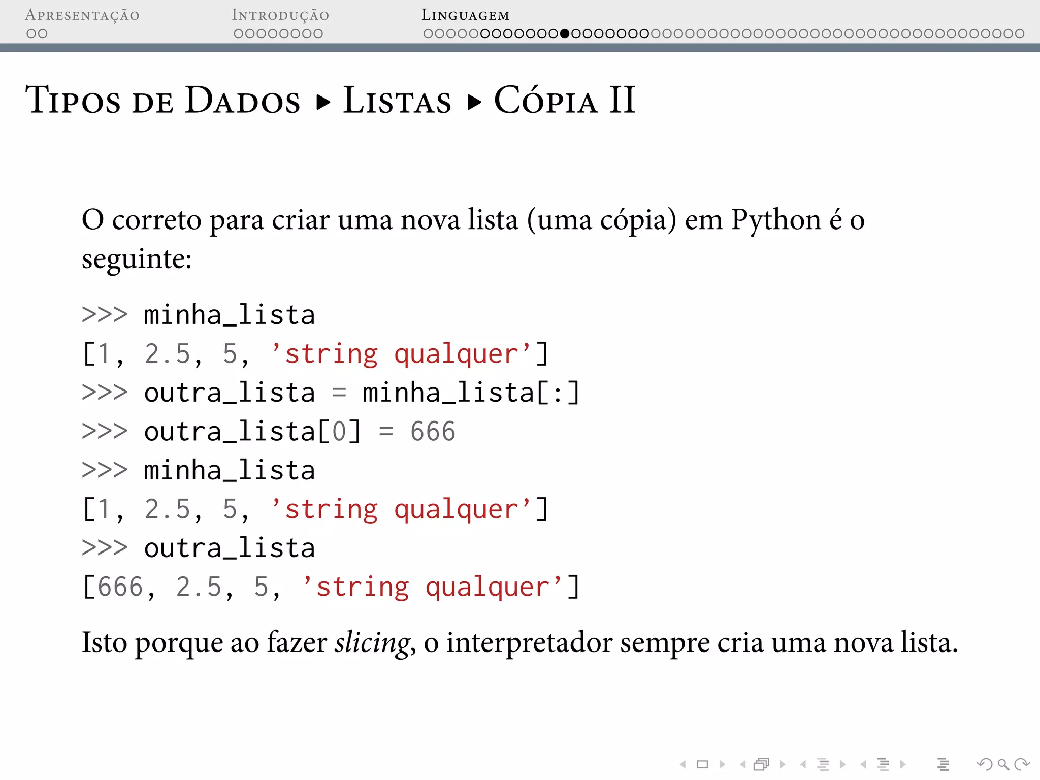 Apresentação Introdução Linguagem
Tipos de Dados ▸ Listas ▸ Cópia II
O correto para criar uma nova lista (uma cópia) em Python é o
seguinte:
>>> minha_lista
[1, 2.5, 5, ’string qualquer’]
>>> outra_lista = minha_lista[:]
>>> outra_lista[0] = 666
>>> minha_lista
[1, 2.5, 5, ’string qualquer’]
>>> outra_lista
[666, 2.5, 5, ’string qualquer’]
Isto porque ao fazer slicing, o interpretador sempre cria uma nova lista.
 