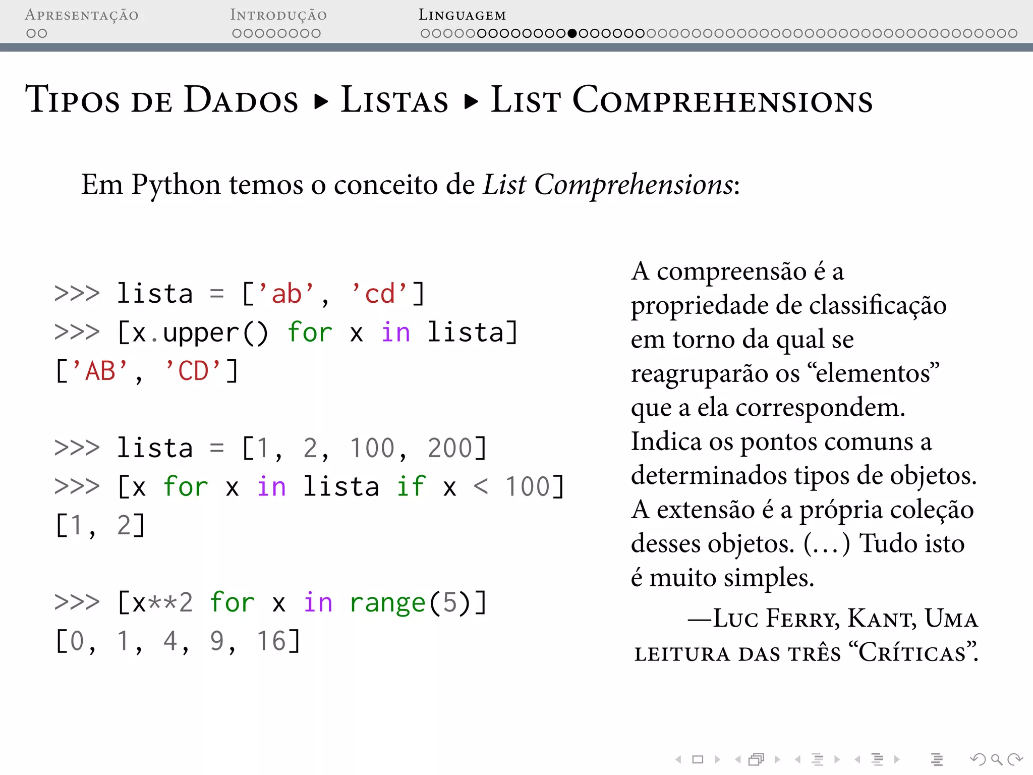 Apresentação Introdução Linguagem
Tipos de Dados ▸ Listas ▸ List Comprehensions
Em Python temos o conceito de List Comprehensions:
>>> lista = [’ab’, ’cd’]
>>> [x.upper() for x in lista]
[’AB’, ’CD’]
>>> lista = [1, 2, 100, 200]
>>> [x for x in lista if x < 100]
[1, 2]
>>> [x**2 for x in range(5)]
[0, 1, 4, 9, 16]
A compreensão é a
propriedade de classificação
em torno da qual se
reagruparão os “elementos”
que a ela correspondem.
Indica os pontos comuns a
determinados tipos de objetos.
A extensão é a própria coleção
desses objetos. (...) Tudo isto
é muito simples.
—Luc Ferry, Kant, Uma
leitura das três “Críticas”.
 