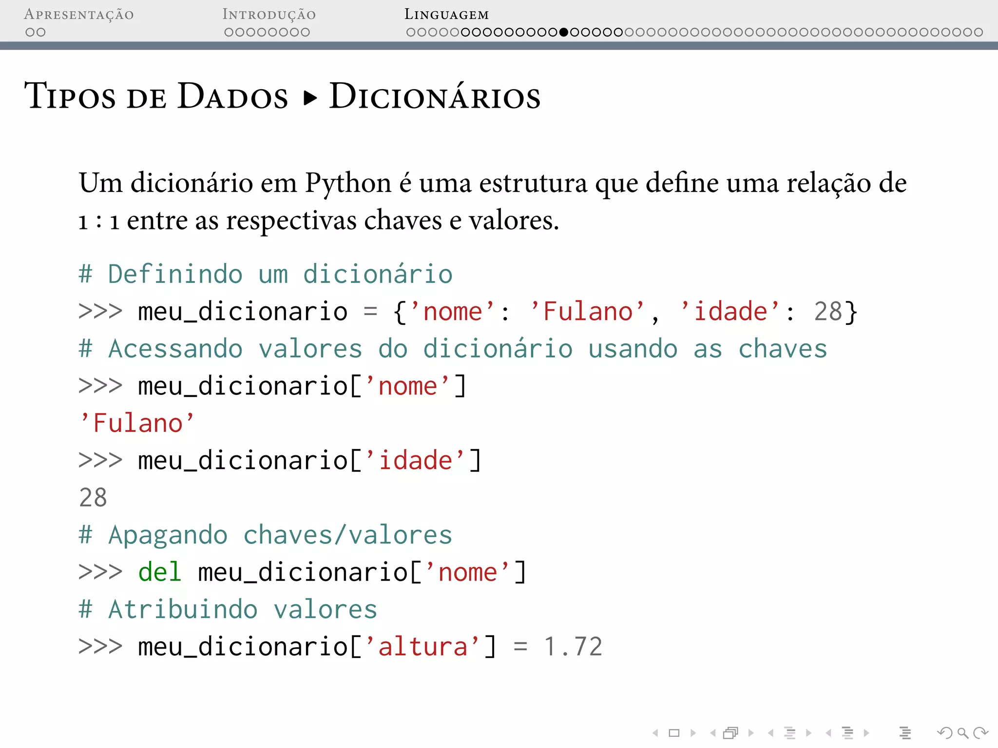 Apresentação Introdução Linguagem
Tipos de Dados ▸ Dicionários
Um dicionário em Python é uma estrutura que define uma relação de
1 1 entre as respectivas chaves e valores.
# Definindo um dicionário
>>> meu_dicionario = {’nome’: ’Fulano’, ’idade’: 28}
# Acessando valores do dicionário usando as chaves
>>> meu_dicionario[’nome’]
’Fulano’
>>> meu_dicionario[’idade’]
28
# Apagando chaves/valores
>>> del meu_dicionario[’nome’]
# Atribuindo valores
>>> meu_dicionario[’altura’] = 1.72
 