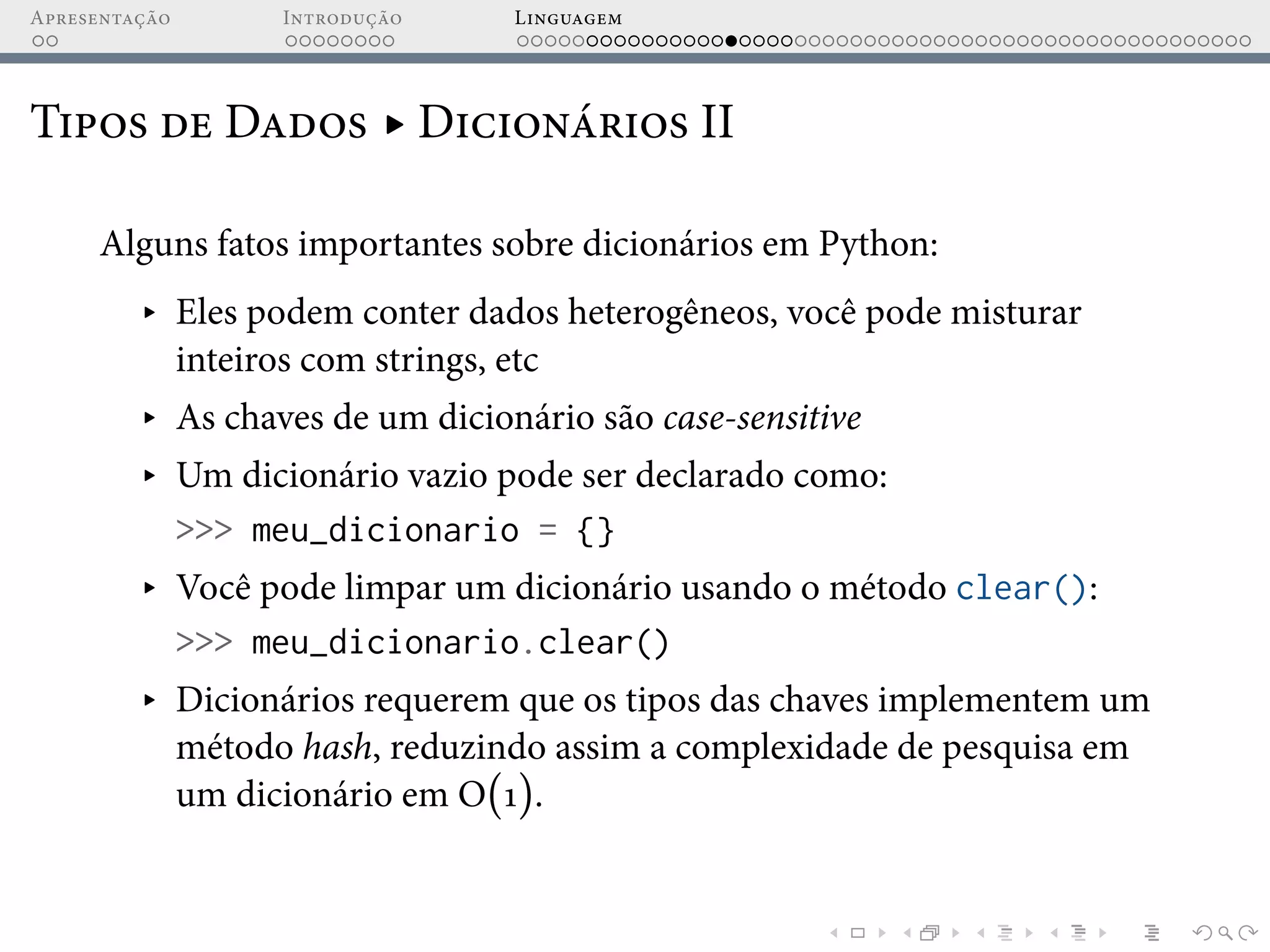 Apresentação Introdução Linguagem
Tipos de Dados ▸ Dicionários II
Alguns fatos importantes sobre dicionários em Python:
▸ Eles podem conter dados heterogêneos, você pode misturar
inteiros com strings, etc
▸ As chaves de um dicionário são case-sensitive
▸ Um dicionário vazio pode ser declarado como:
>>> meu_dicionario = {}
▸ Você pode limpar um dicionário usando o método clear():
>>> meu_dicionario.clear()
▸ Dicionários requerem que os tipos das chaves implementem um
método hash, reduzindo assim a complexidade de pesquisa em
um dicionário em O(1).
 