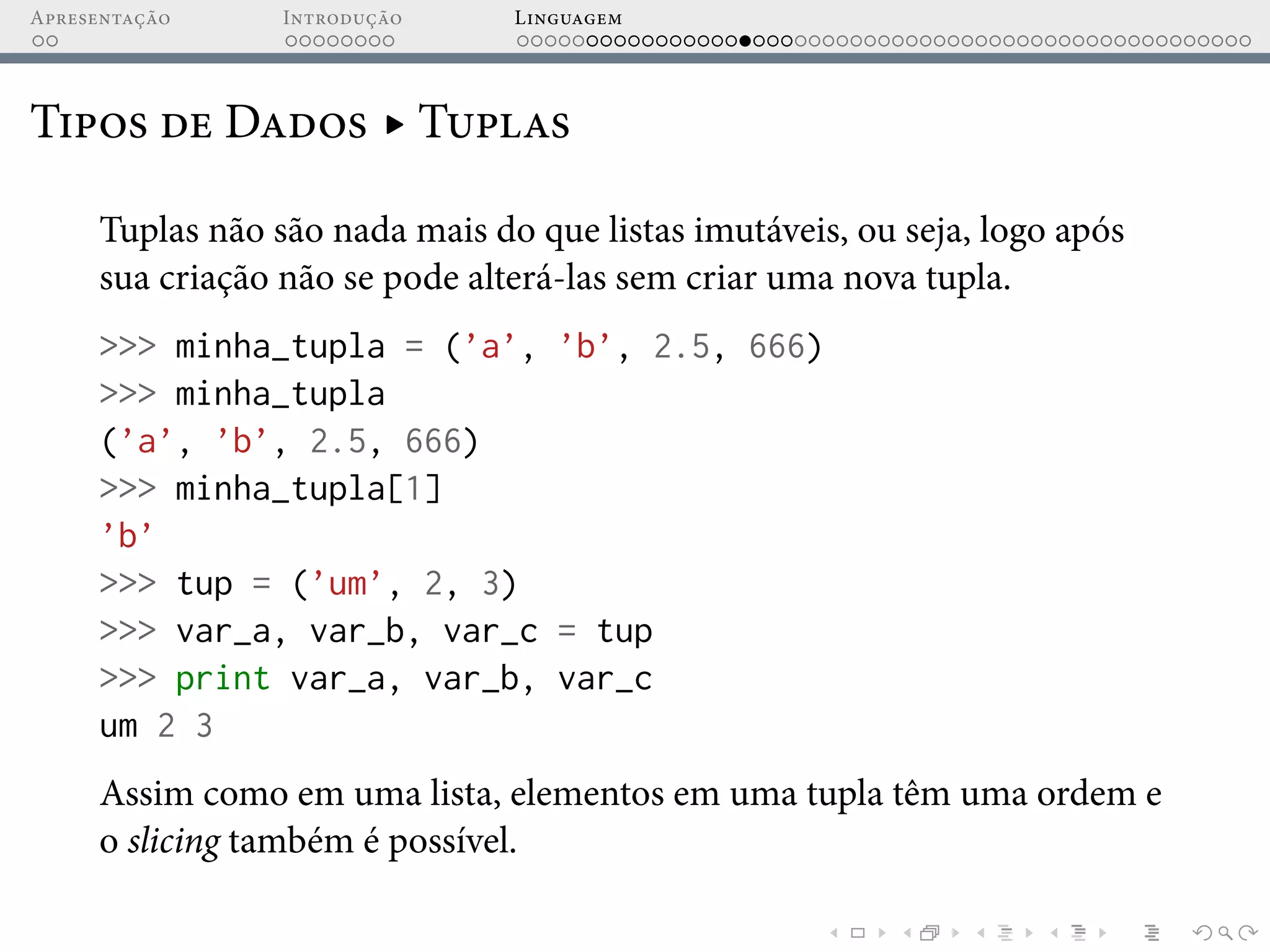 Apresentação Introdução Linguagem
Tipos de Dados ▸ Tuplas
Tuplas não são nada mais do que listas imutáveis, ou seja, logo após
sua criação não se pode alterá-las sem criar uma nova tupla.
>>> minha_tupla = (’a’, ’b’, 2.5, 666)
>>> minha_tupla
(’a’, ’b’, 2.5, 666)
>>> minha_tupla[1]
’b’
>>> tup = (’um’, 2, 3)
>>> var_a, var_b, var_c = tup
>>> print var_a, var_b, var_c
um 2 3
Assim como em uma lista, elementos em uma tupla têm uma ordem e
o slicing também é possível.
 