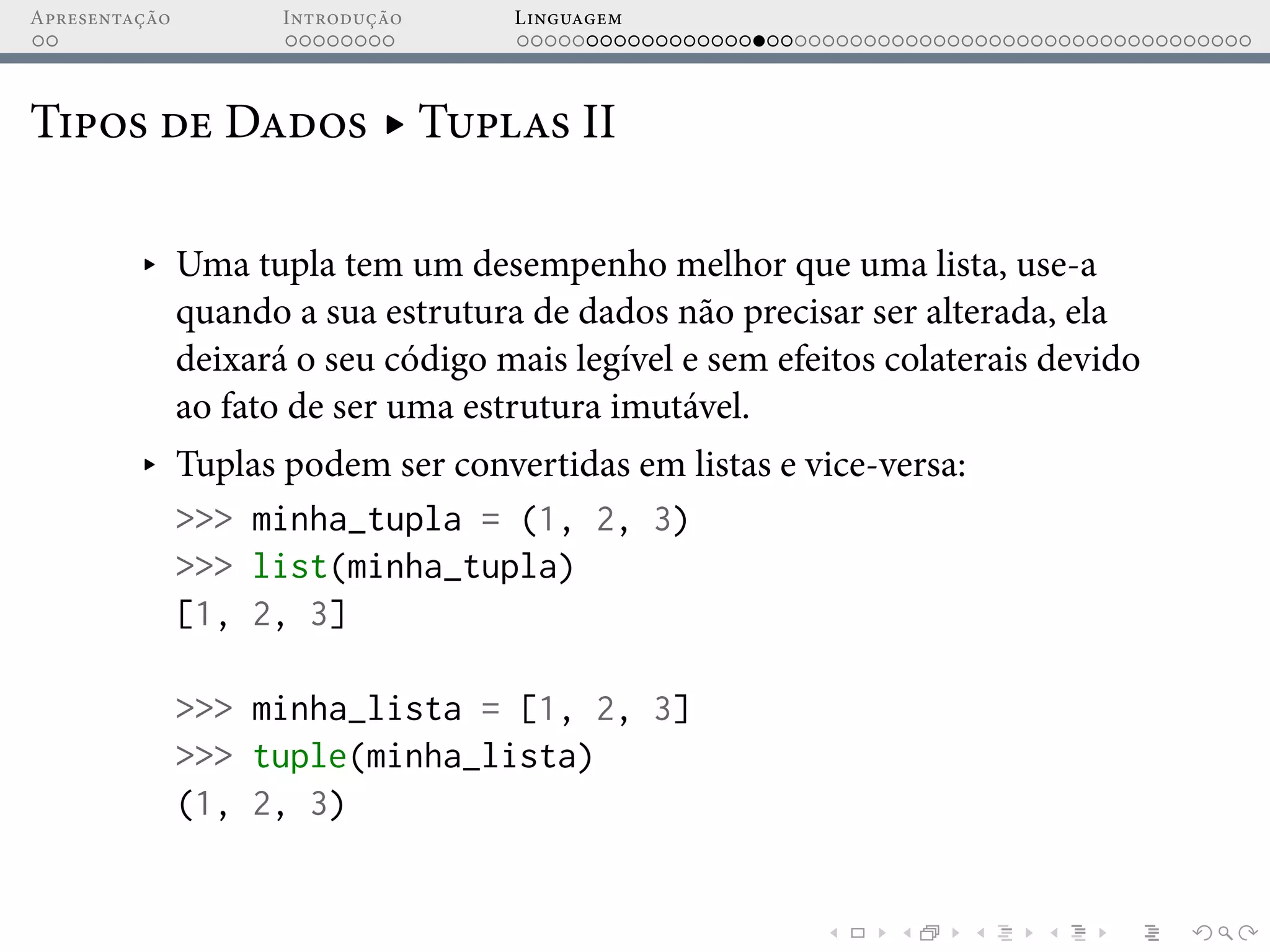 Apresentação Introdução Linguagem
Tipos de Dados ▸ Tuplas II
▸ Uma tupla tem um desempenho melhor que uma lista, use-a
quando a sua estrutura de dados não precisar ser alterada, ela
deixará o seu código mais legível e sem efeitos colaterais devido
ao fato de ser uma estrutura imutável.
▸ Tuplas podem ser convertidas em listas e vice-versa:
>>> minha_tupla = (1, 2, 3)
>>> list(minha_tupla)
[1, 2, 3]
>>> minha_lista = [1, 2, 3]
>>> tuple(minha_lista)
(1, 2, 3)
 