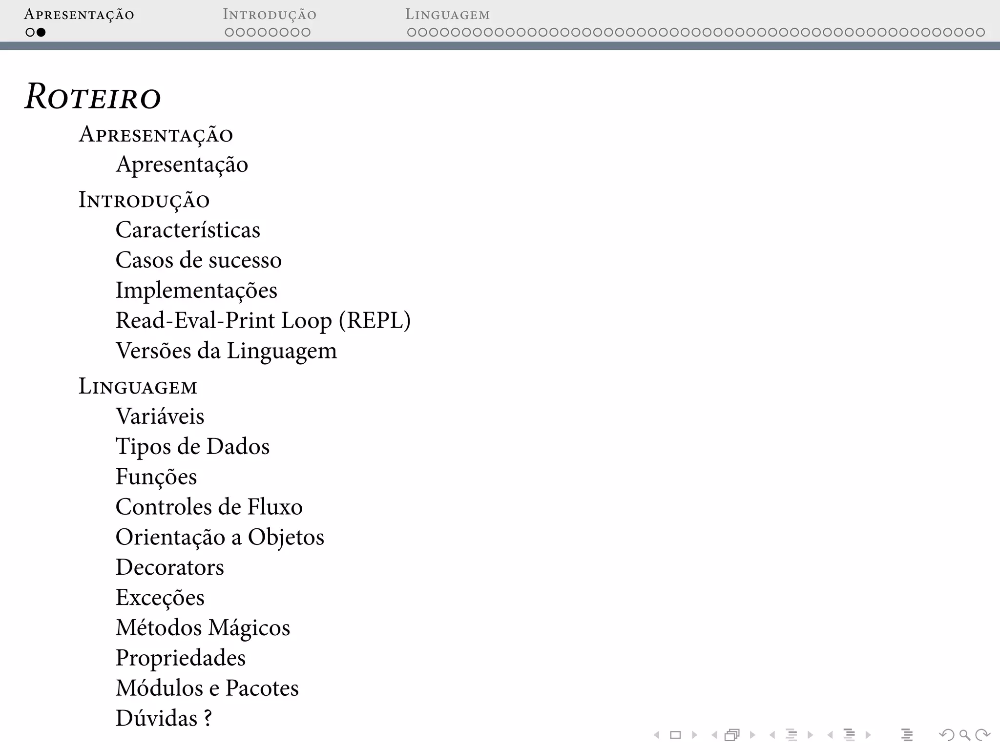 Apresentação Introdução Linguagem
Roteiro
Apresentação
Apresentação
Introdução
Características
Casos de sucesso
Implementações
Read-Eval-Print Loop (REPL)
Versões da Linguagem
Linguagem
Variáveis
Tipos de Dados
Funções
Controles de Fluxo
Orientação a Objetos
Decorators
Exceções
Métodos Mágicos
Propriedades
Módulos e Pacotes
Dúvidas ?
 