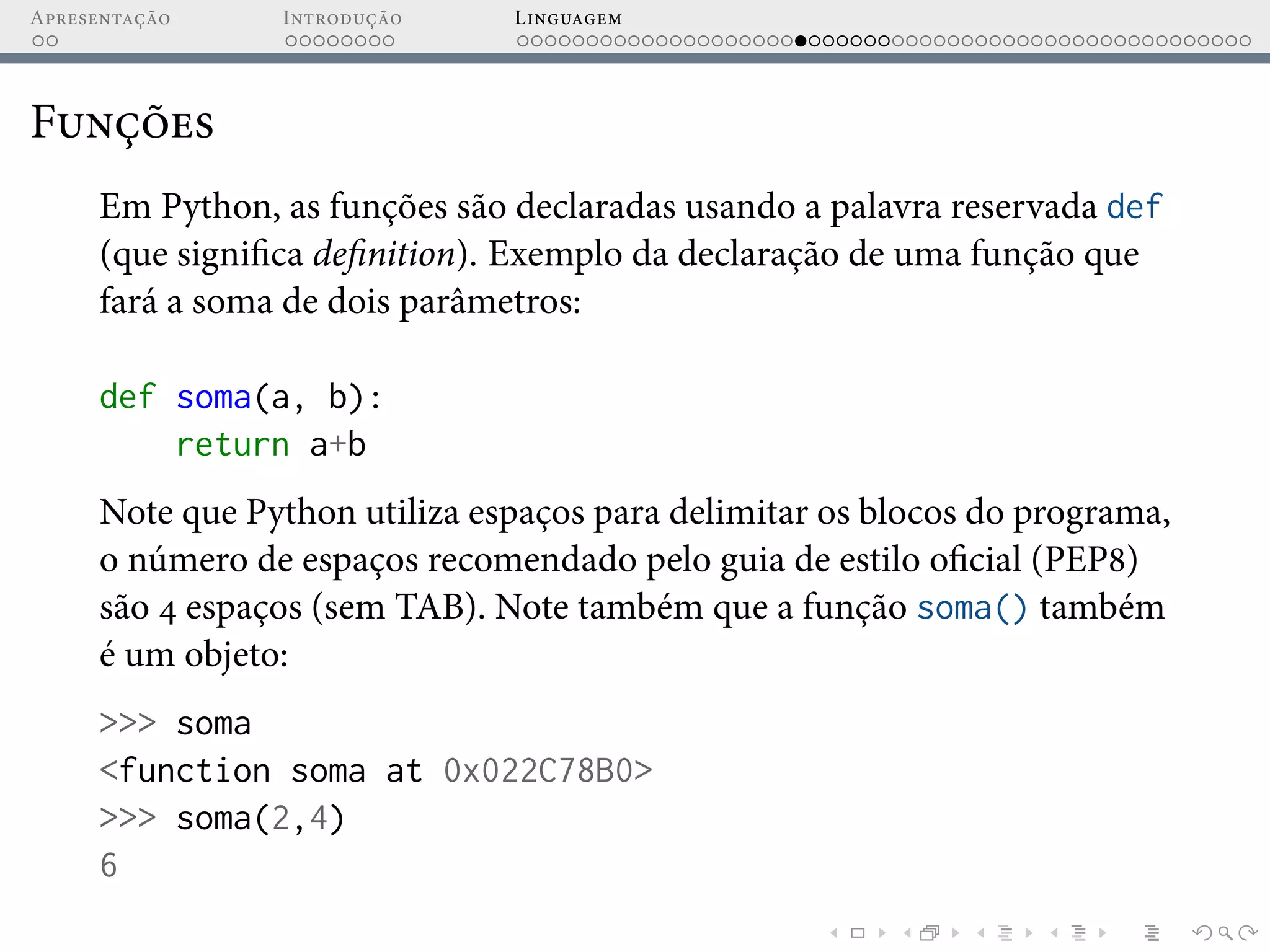 Apresentação Introdução Linguagem
Funções
Em Python, as funções são declaradas usando a palavra reservada def
(que significa definition). Exemplo da declaração de uma função que
fará a soma de dois parâmetros:
def soma(a, b):
return a+b
Note que Python utiliza espaços para delimitar os blocos do programa,
o número de espaços recomendado pelo guia de estilo oficial (PEP8)
são 4 espaços (sem TAB). Note também que a função soma() também
é um objeto:
>>> soma
<function soma at 0x022C78B0>
>>> soma(2,4)
6
 
