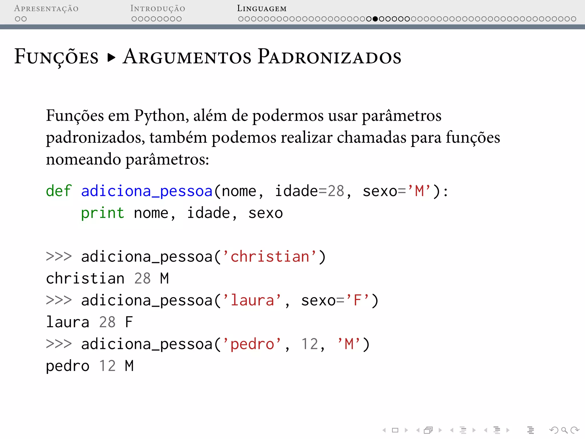 Apresentação Introdução Linguagem
Funções ▸ Argumentos Padronizados
Funções em Python, além de podermos usar parâmetros
padronizados, também podemos realizar chamadas para funções
nomeando parâmetros:
def adiciona_pessoa(nome, idade=28, sexo=’M’):
print nome, idade, sexo
>>> adiciona_pessoa(’christian’)
christian 28 M
>>> adiciona_pessoa(’laura’, sexo=’F’)
laura 28 F
>>> adiciona_pessoa(’pedro’, 12, ’M’)
pedro 12 M
 