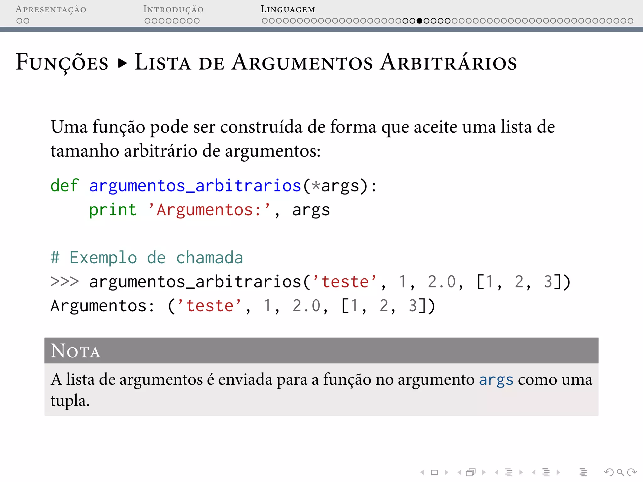 Apresentação Introdução Linguagem
Funções ▸ Lista de Argumentos Arbitrários
Uma função pode ser construída de forma que aceite uma lista de
tamanho arbitrário de argumentos:
def argumentos_arbitrarios(*args):
print ’Argumentos:’, args
# Exemplo de chamada
>>> argumentos_arbitrarios(’teste’, 1, 2.0, [1, 2, 3])
Argumentos: (’teste’, 1, 2.0, [1, 2, 3])
Nota
A lista de argumentos é enviada para a função no argumento args como uma
tupla.
 