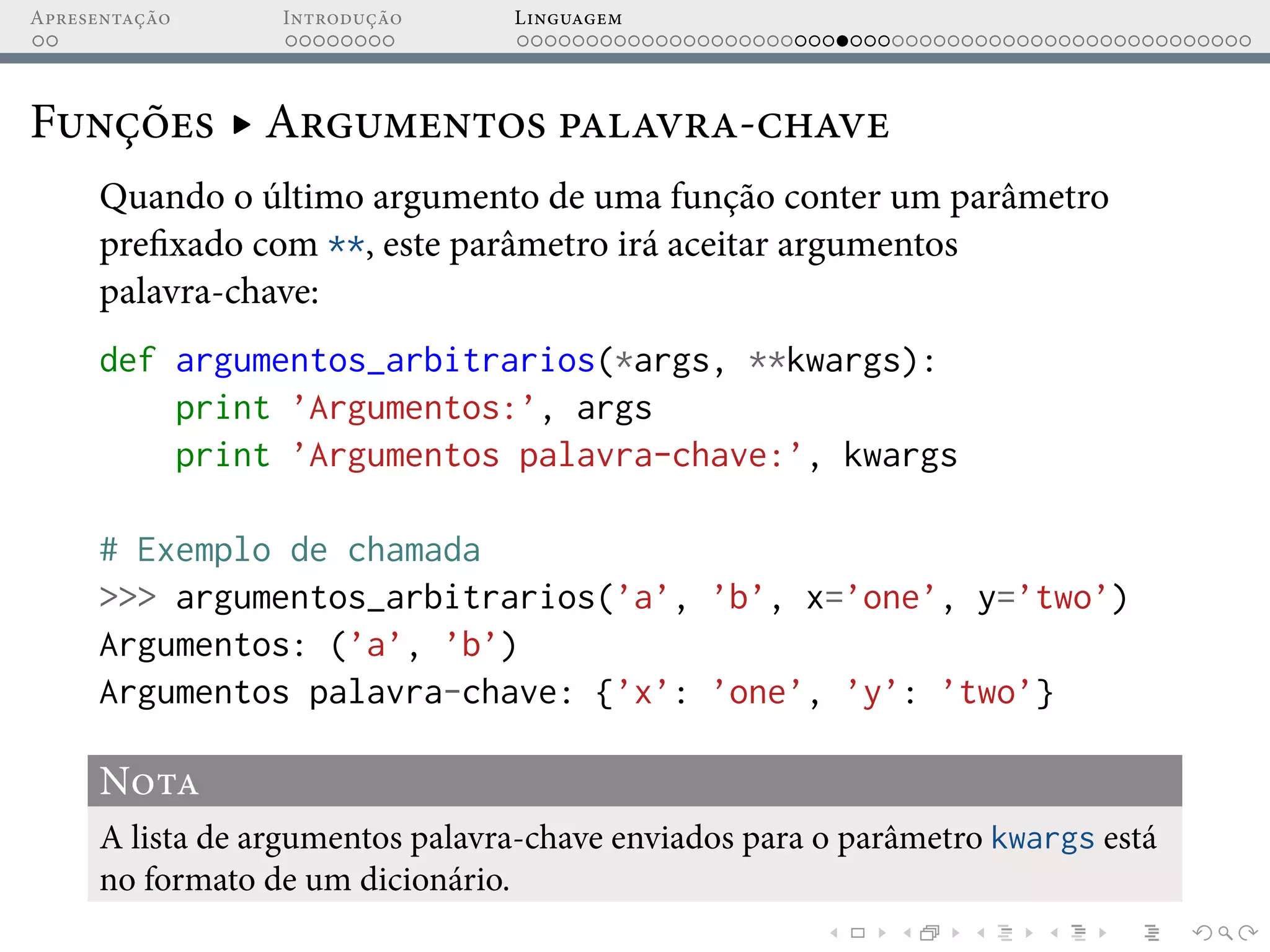 Apresentação Introdução Linguagem
Funções ▸ Argumentos palavra-chave
Quando o último argumento de uma função conter um parâmetro
prefixado com **, este parâmetro irá aceitar argumentos
palavra-chave:
def argumentos_arbitrarios(*args, **kwargs):
print ’Argumentos:’, args
print ’Argumentos palavra-chave:’, kwargs
# Exemplo de chamada
>>> argumentos_arbitrarios(’a’, ’b’, x=’one’, y=’two’)
Argumentos: (’a’, ’b’)
Argumentos palavra-chave: {’x’: ’one’, ’y’: ’two’}
Nota
A lista de argumentos palavra-chave enviados para o parâmetro kwargs está
no formato de um dicionário.
 
