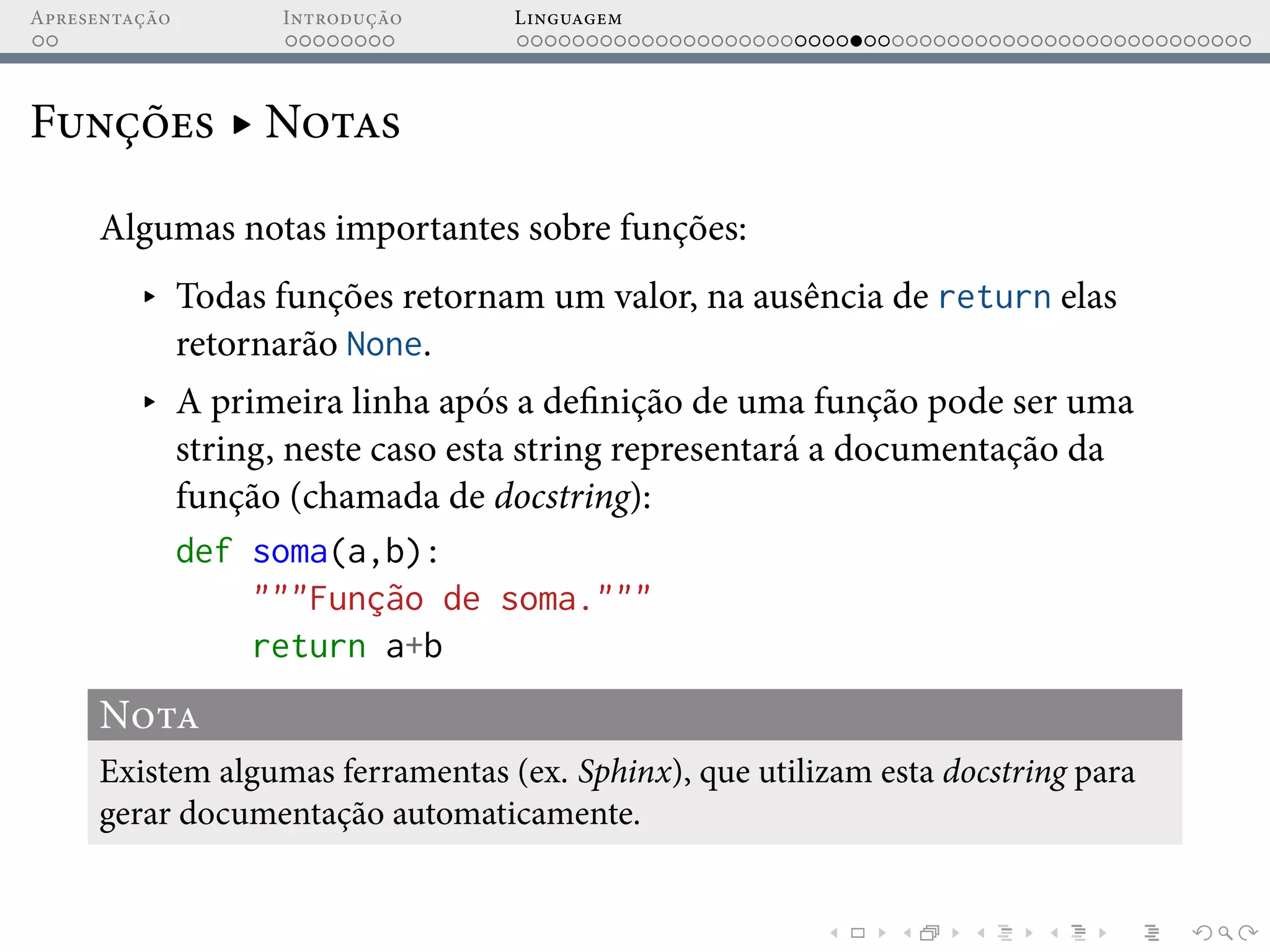 Apresentação Introdução Linguagem
Funções ▸ Notas
Algumas notas importantes sobre funções:
▸ Todas funções retornam um valor, na ausência de return elas
retornarão None.
▸ A primeira linha após a definição de uma função pode ser uma
string, neste caso esta string representará a documentação da
função (chamada de docstring):
def soma(a,b):
"""Função de soma."""
return a+b
Nota
Existem algumas ferramentas (ex. Sphinx), que utilizam esta docstring para
gerar documentação automaticamente.
 