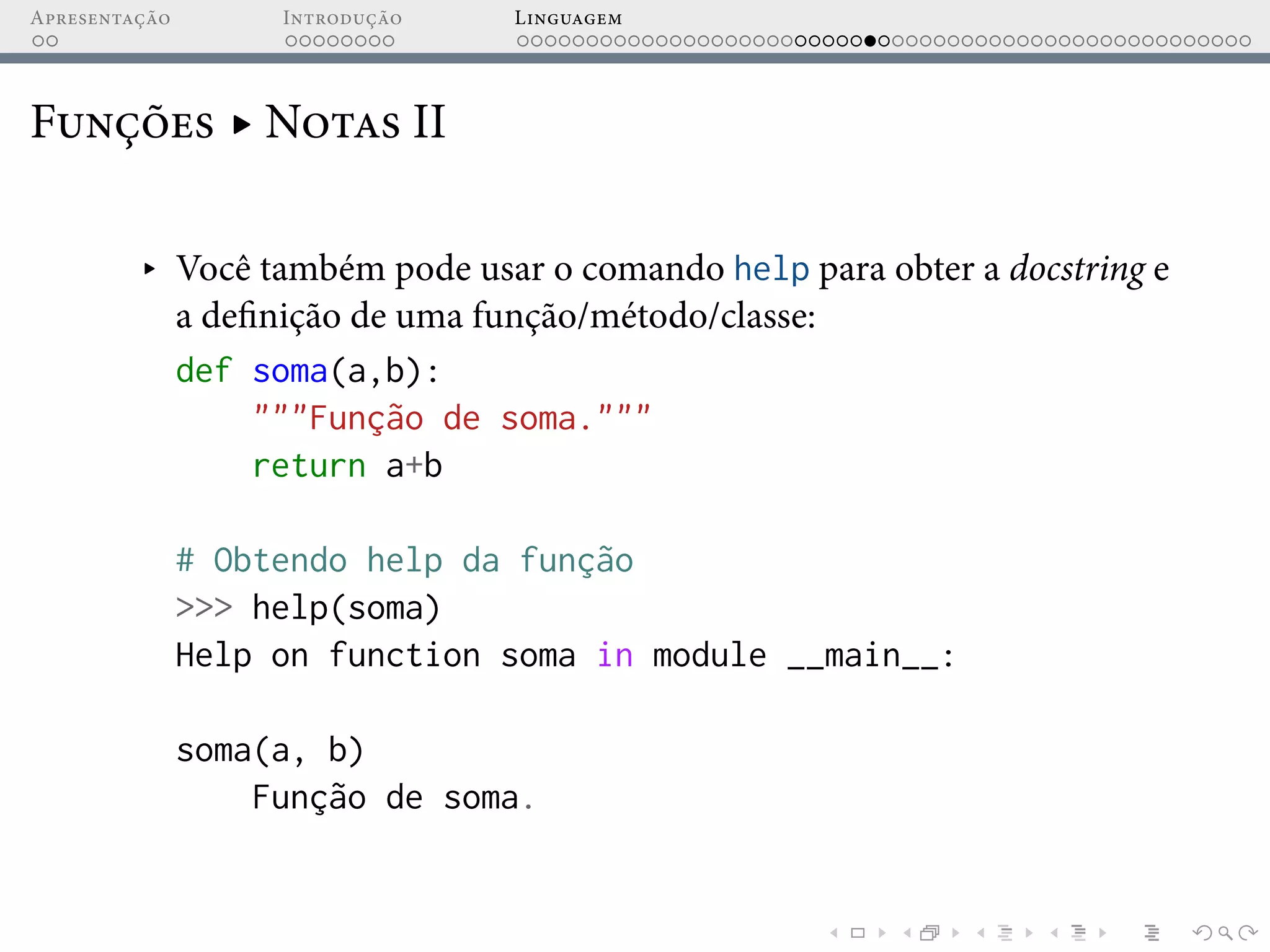 Apresentação Introdução Linguagem
Funções ▸ Notas II
▸ Você também pode usar o comando help para obter a docstring e
a definição de uma função/método/classe:
def soma(a,b):
"""Função de soma."""
return a+b
# Obtendo help da função
>>> help(soma)
Help on function soma in module __main__:
soma(a, b)
Função de soma.
 