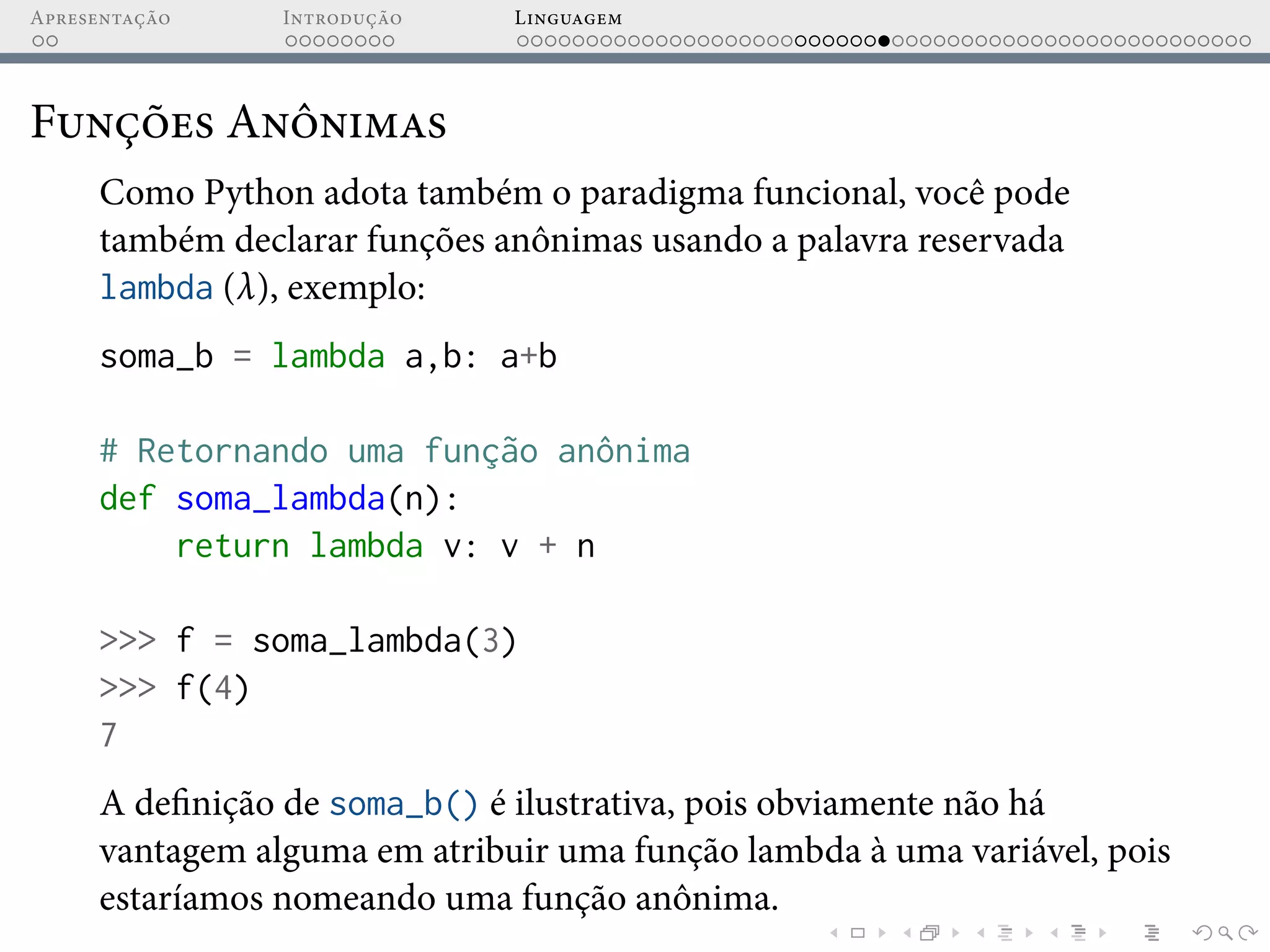 Apresentação Introdução Linguagem
Funções Anônimas
Como Python adota também o paradigma funcional, você pode
também declarar funções anônimas usando a palavra reservada
lambda (λ), exemplo:
soma_b = lambda a,b: a+b
# Retornando uma função anônima
def soma_lambda(n):
return lambda v: v + n
>>> f = soma_lambda(3)
>>> f(4)
7
A definição de soma_b() é ilustrativa, pois obviamente não há
vantagem alguma em atribuir uma função lambda à uma variável, pois
estaríamos nomeando uma função anônima.
 