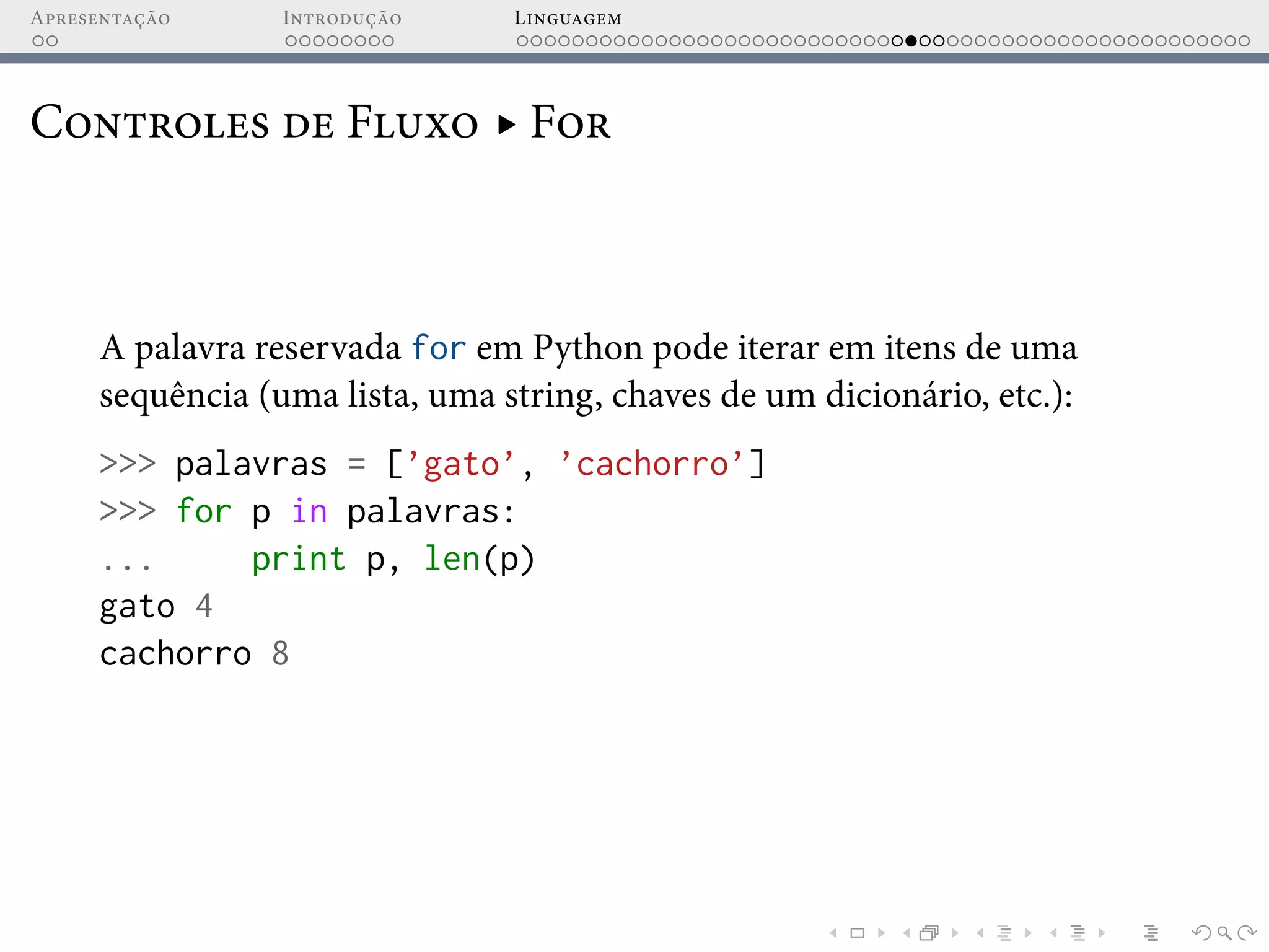Apresentação Introdução Linguagem
Controles de Fluxo ▸ For
A palavra reservada for em Python pode iterar em itens de uma
sequência (uma lista, uma string, chaves de um dicionário, etc.):
>>> palavras = [’gato’, ’cachorro’]
>>> for p in palavras:
... print p, len(p)
gato 4
cachorro 8
 