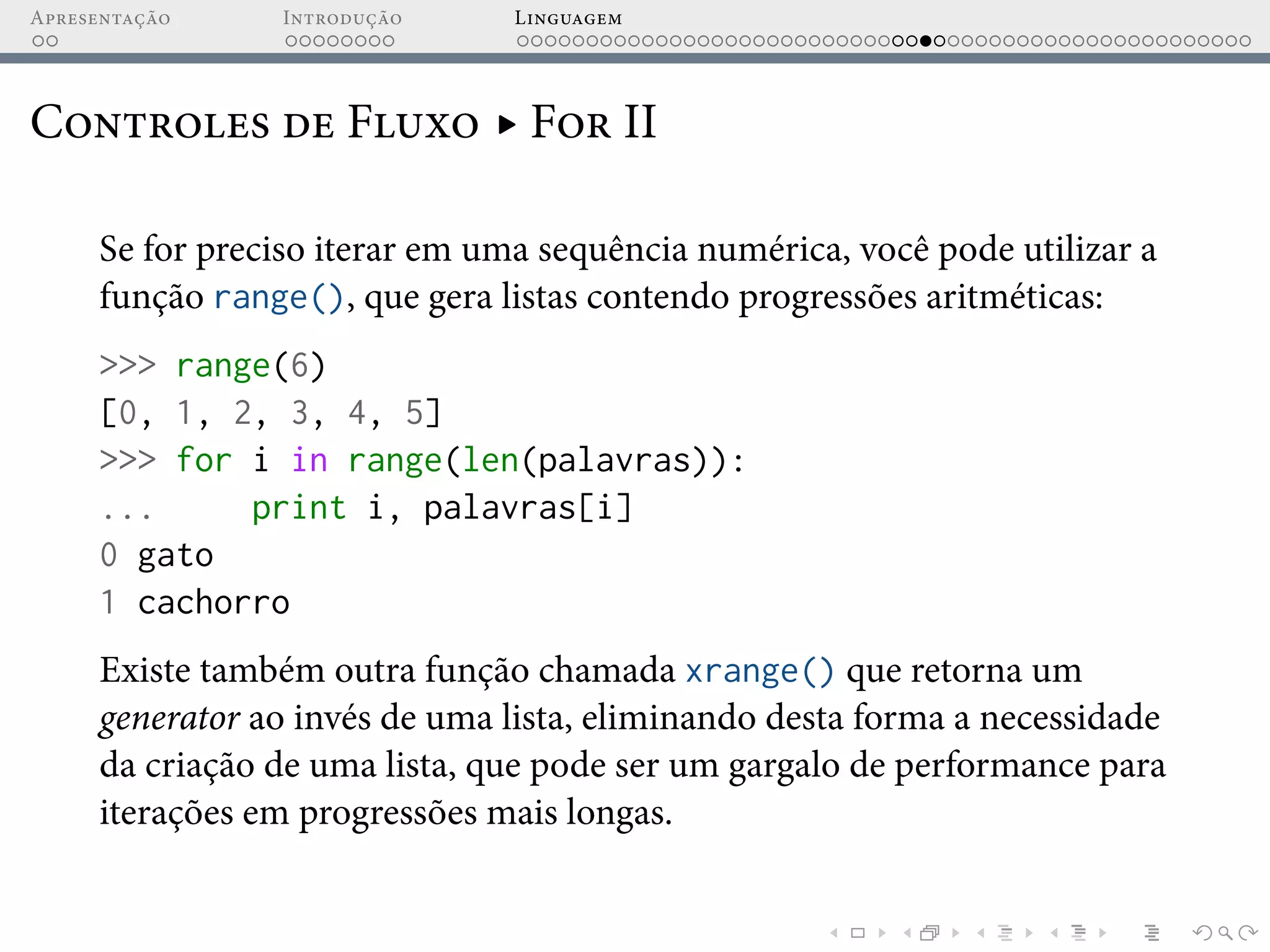Apresentação Introdução Linguagem
Controles de Fluxo ▸ For II
Se for preciso iterar em uma sequência numérica, você pode utilizar a
função range(), que gera listas contendo progressões aritméticas:
>>> range(6)
[0, 1, 2, 3, 4, 5]
>>> for i in range(len(palavras)):
... print i, palavras[i]
0 gato
1 cachorro
Existe também outra função chamada xrange() que retorna um
generator ao invés de uma lista, eliminando desta forma a necessidade
da criação de uma lista, que pode ser um gargalo de performance para
iterações em progressões mais longas.
 