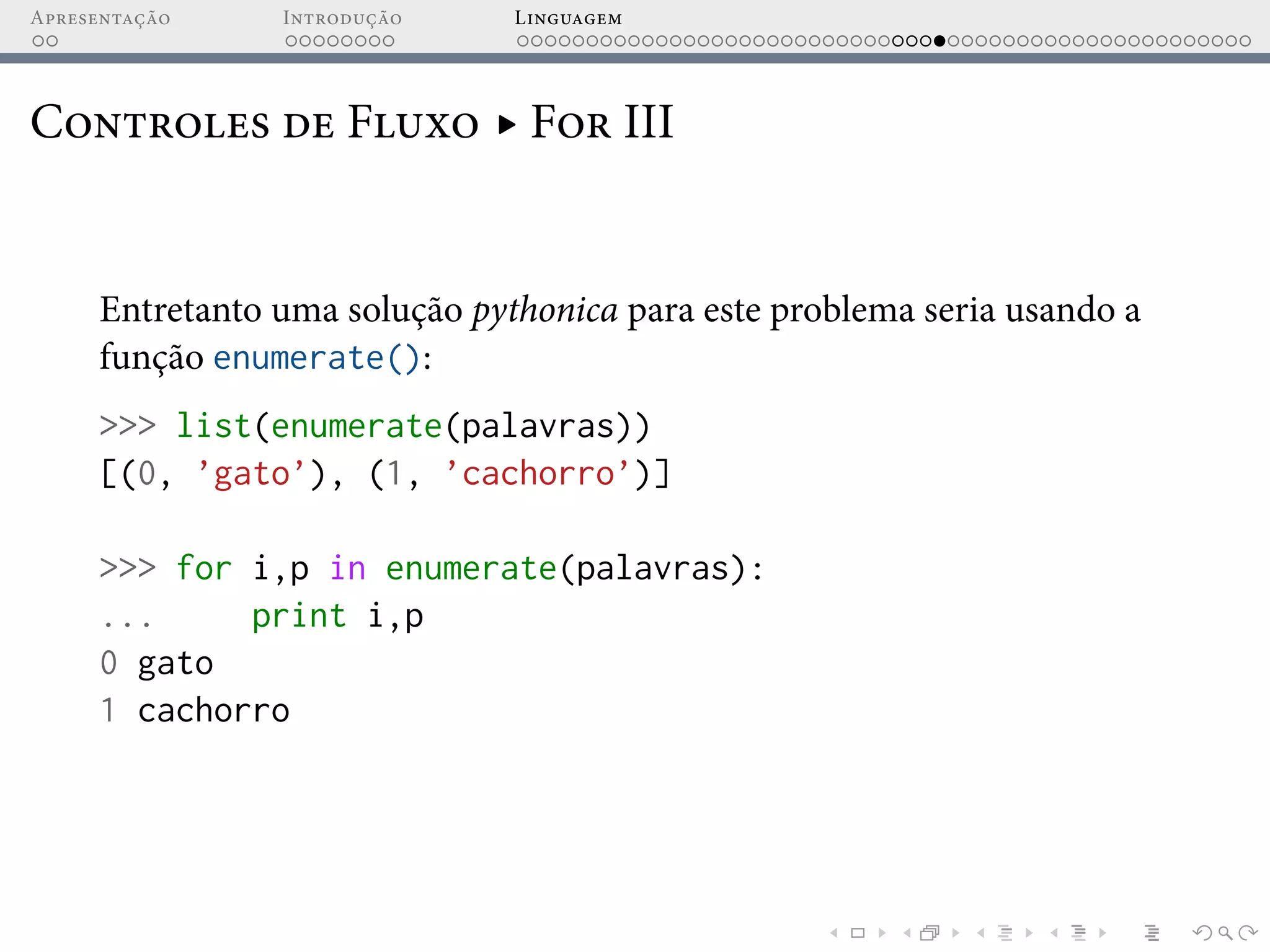 Apresentação Introdução Linguagem
Controles de Fluxo ▸ For III
Entretanto uma solução pythonica para este problema seria usando a
função enumerate():
>>> list(enumerate(palavras))
[(0, ’gato’), (1, ’cachorro’)]
>>> for i,p in enumerate(palavras):
... print i,p
0 gato
1 cachorro
 