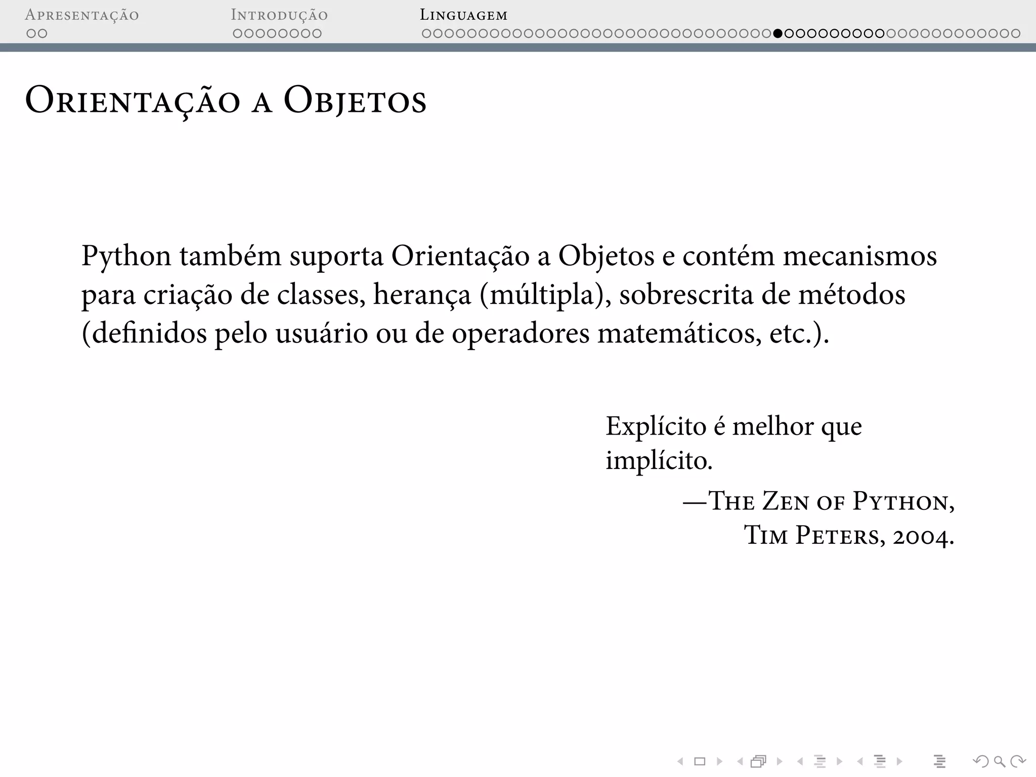 Apresentação Introdução Linguagem
Orientação a Objetos
Python também suporta Orientação a Objetos e contém mecanismos
para criação de classes, herança (múltipla), sobrescrita de métodos
(definidos pelo usuário ou de operadores matemáticos, etc.).
Explícito é melhor que
implícito.
—The Zen of Python,
Tim Peters, 2004.
 