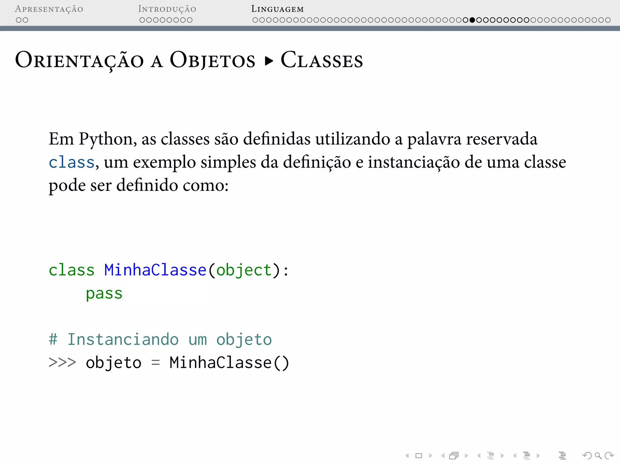 Apresentação Introdução Linguagem
Orientação a Objetos ▸ Classes
Em Python, as classes são definidas utilizando a palavra reservada
class, um exemplo simples da definição e instanciação de uma classe
pode ser definido como:
class MinhaClasse(object):
pass
# Instanciando um objeto
>>> objeto = MinhaClasse()
 