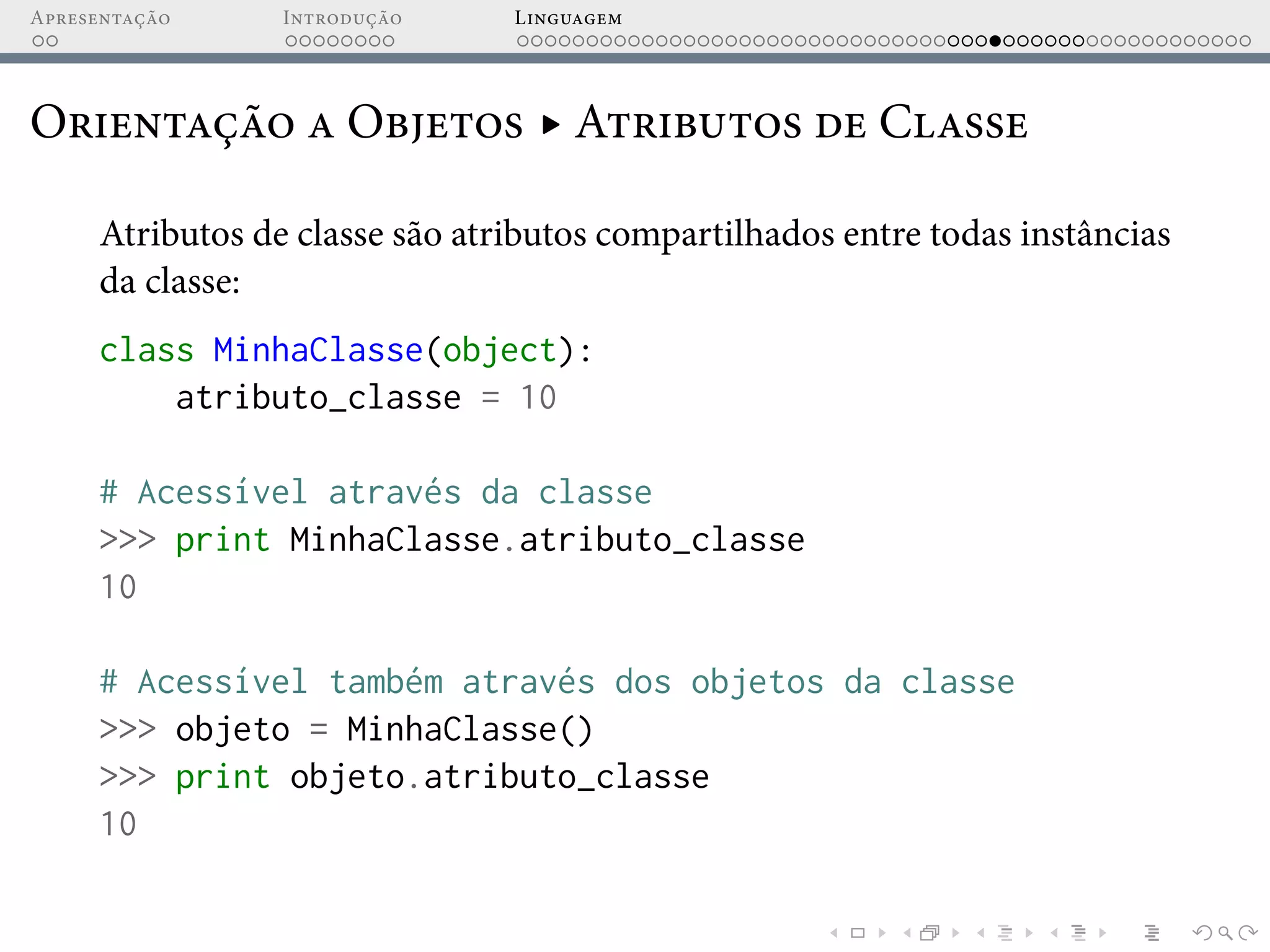 Apresentação Introdução Linguagem
Orientação a Objetos ▸ Atributos de Classe
Atributos de classe são atributos compartilhados entre todas instâncias
da classe:
class MinhaClasse(object):
atributo_classe = 10
# Acessível através da classe
>>> print MinhaClasse.atributo_classe
10
# Acessível também através dos objetos da classe
>>> objeto = MinhaClasse()
>>> print objeto.atributo_classe
10
 