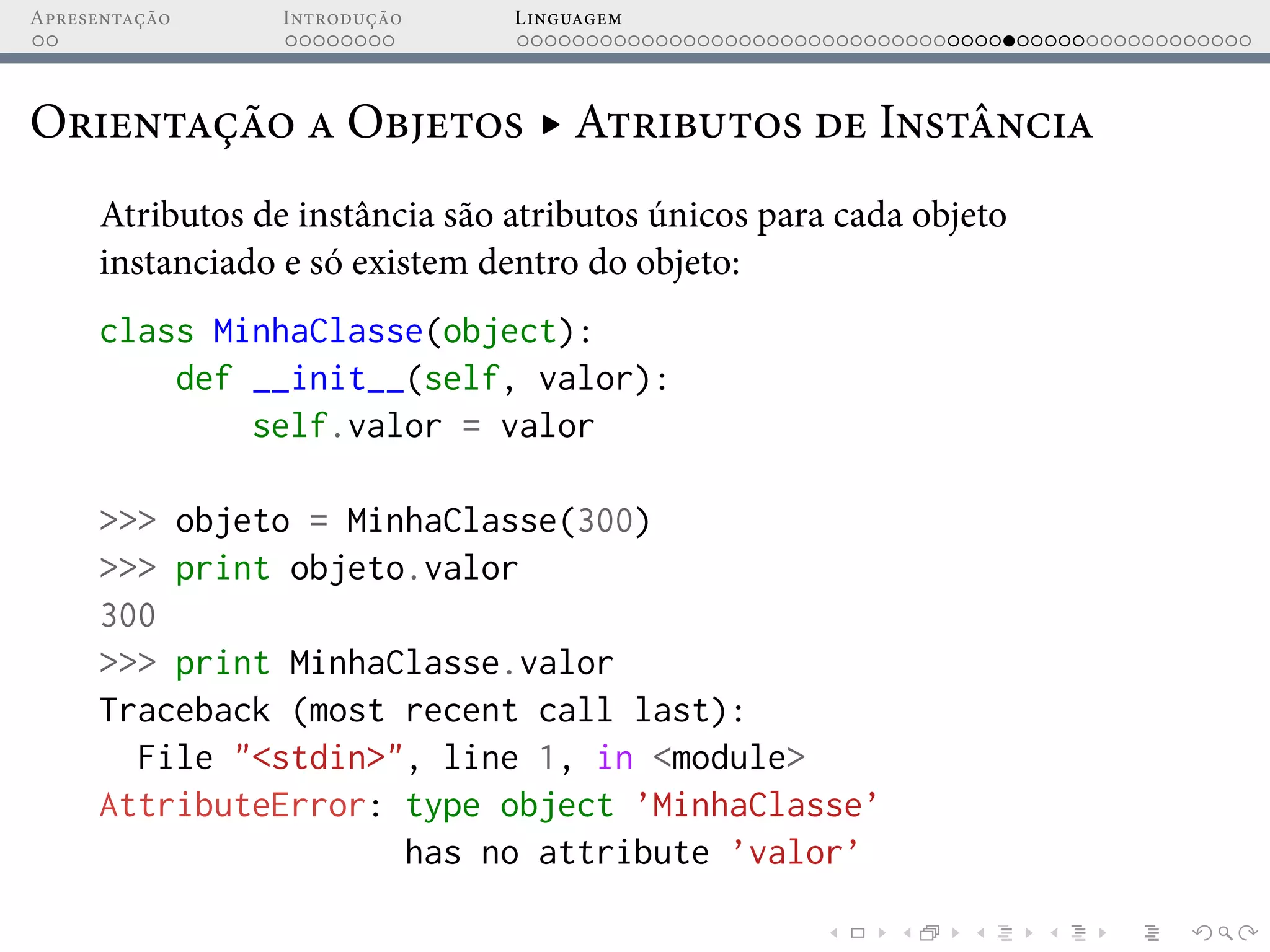Apresentação Introdução Linguagem
Orientação a Objetos ▸ Atributos de Instância
Atributos de instância são atributos únicos para cada objeto
instanciado e só existem dentro do objeto:
class MinhaClasse(object):
def __init__(self, valor):
self.valor = valor
>>> objeto = MinhaClasse(300)
>>> print objeto.valor
300
>>> print MinhaClasse.valor
Traceback (most recent call last):
File "<stdin>", line 1, in <module>
AttributeError: type object ’MinhaClasse’
has no attribute ’valor’
 