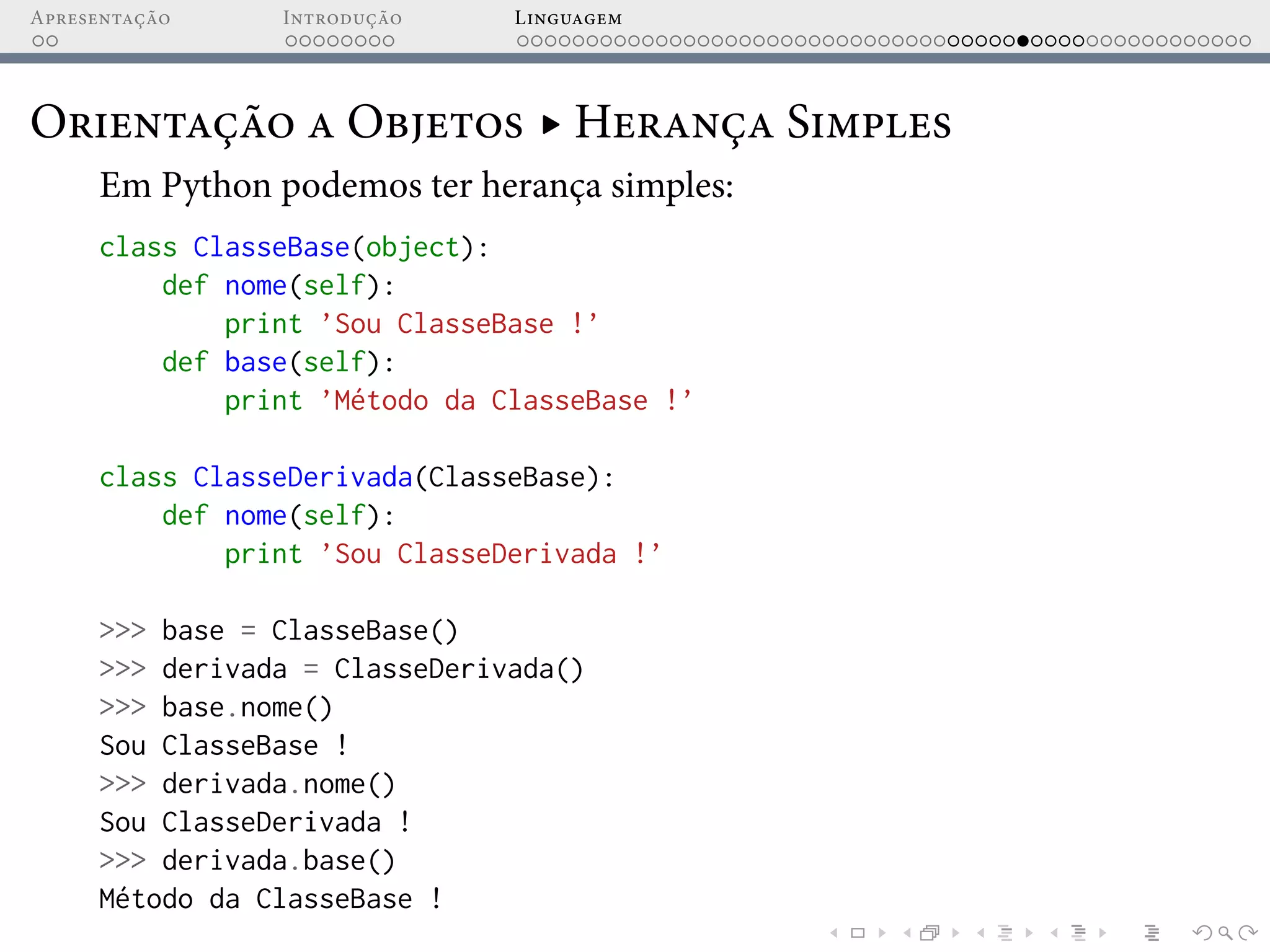 Apresentação Introdução Linguagem
Orientação a Objetos ▸ Herança Simples
Em Python podemos ter herança simples:
class ClasseBase(object):
def nome(self):
print ’Sou ClasseBase !’
def base(self):
print ’Método da ClasseBase !’
class ClasseDerivada(ClasseBase):
def nome(self):
print ’Sou ClasseDerivada !’
>>> base = ClasseBase()
>>> derivada = ClasseDerivada()
>>> base.nome()
Sou ClasseBase !
>>> derivada.nome()
Sou ClasseDerivada !
>>> derivada.base()
Método da ClasseBase !
 
