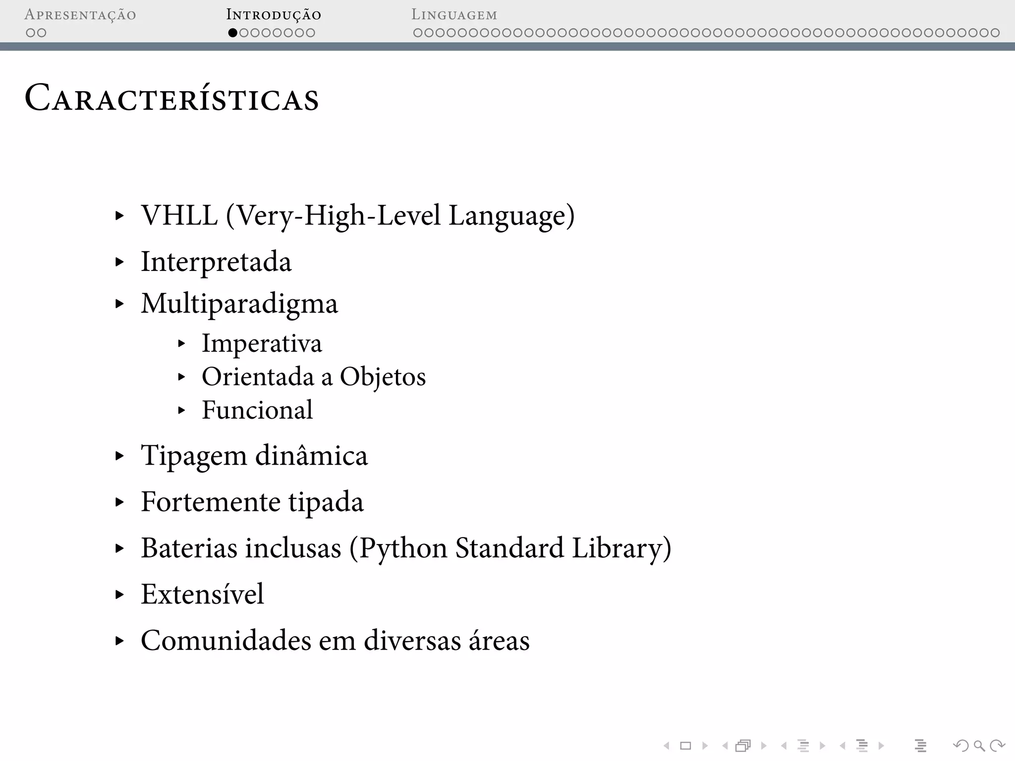 Apresentação Introdução Linguagem
Características
▸ VHLL (Very-High-Level Language)
▸ Interpretada
▸ Multiparadigma
▸ Imperativa
▸ Orientada a Objetos
▸ Funcional
▸ Tipagem dinâmica
▸ Fortemente tipada
▸ Baterias inclusas (Python Standard Library)
▸ Extensível
▸ Comunidades em diversas áreas
 