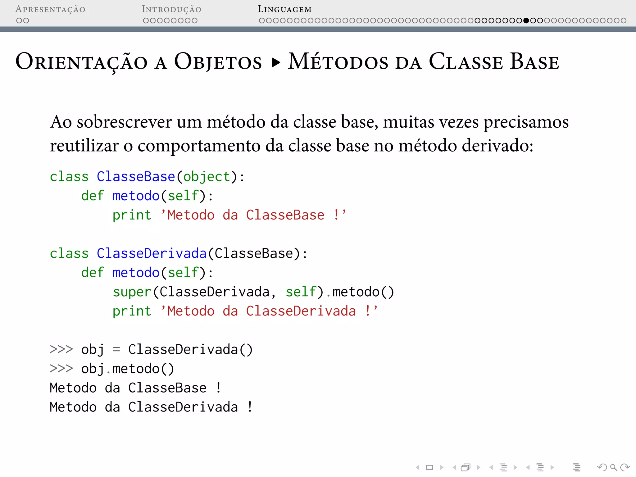 Apresentação Introdução Linguagem
Orientação a Objetos ▸ Métodos da Classe Base
Ao sobrescrever um método da classe base, muitas vezes precisamos
reutilizar o comportamento da classe base no método derivado:
class ClasseBase(object):
def metodo(self):
print ’Metodo da ClasseBase !’
class ClasseDerivada(ClasseBase):
def metodo(self):
super(ClasseDerivada, self).metodo()
print ’Metodo da ClasseDerivada !’
>>> obj = ClasseDerivada()
>>> obj.metodo()
Metodo da ClasseBase !
Metodo da ClasseDerivada !
 