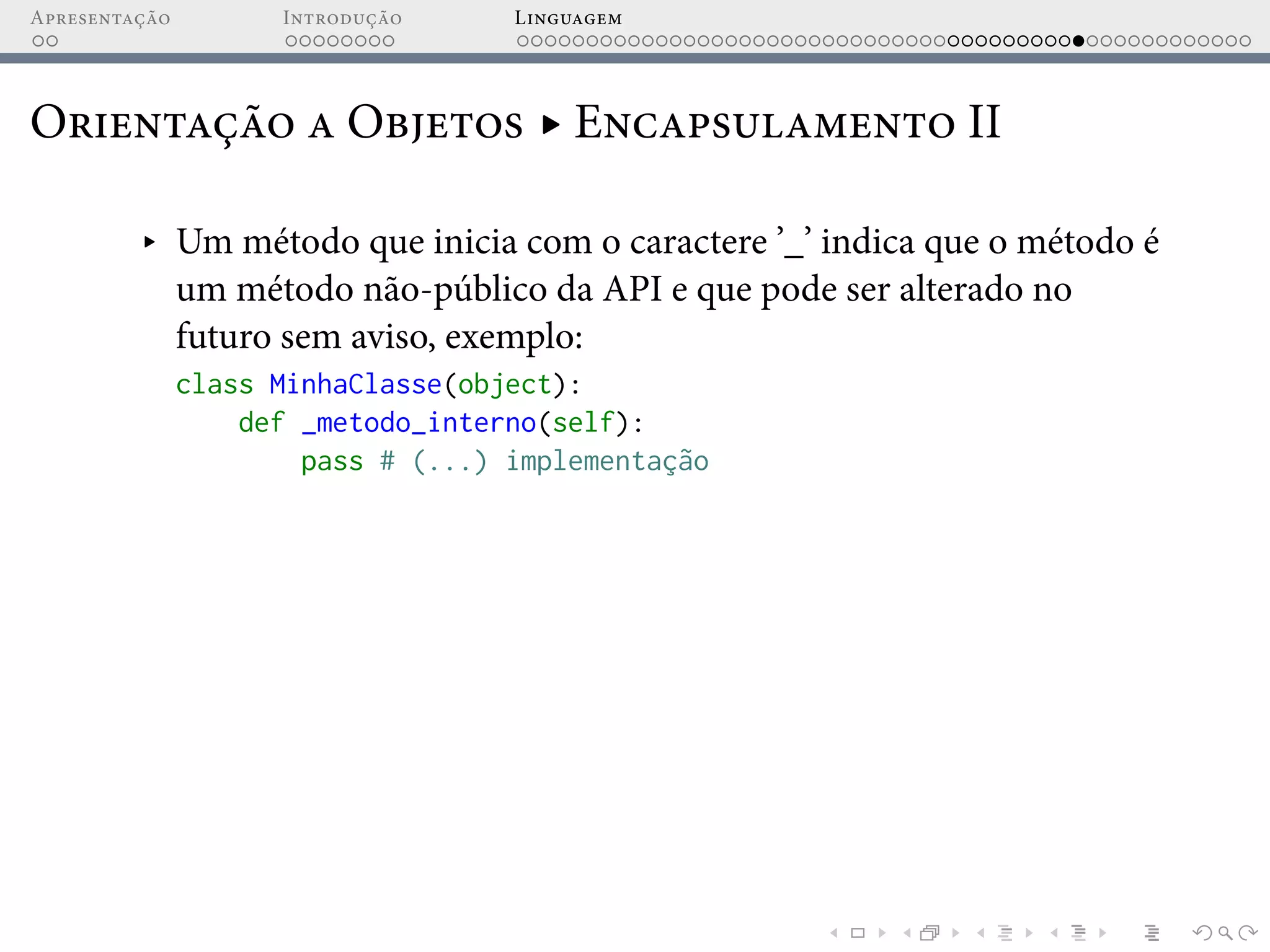 Apresentação Introdução Linguagem
Orientação a Objetos ▸ Encapsulamento II
▸ Um método que inicia com o caractere ’_’ indica que o método é
um método não-público da API e que pode ser alterado no
futuro sem aviso, exemplo:
class MinhaClasse(object):
def _metodo_interno(self):
pass # (...) implementação
 