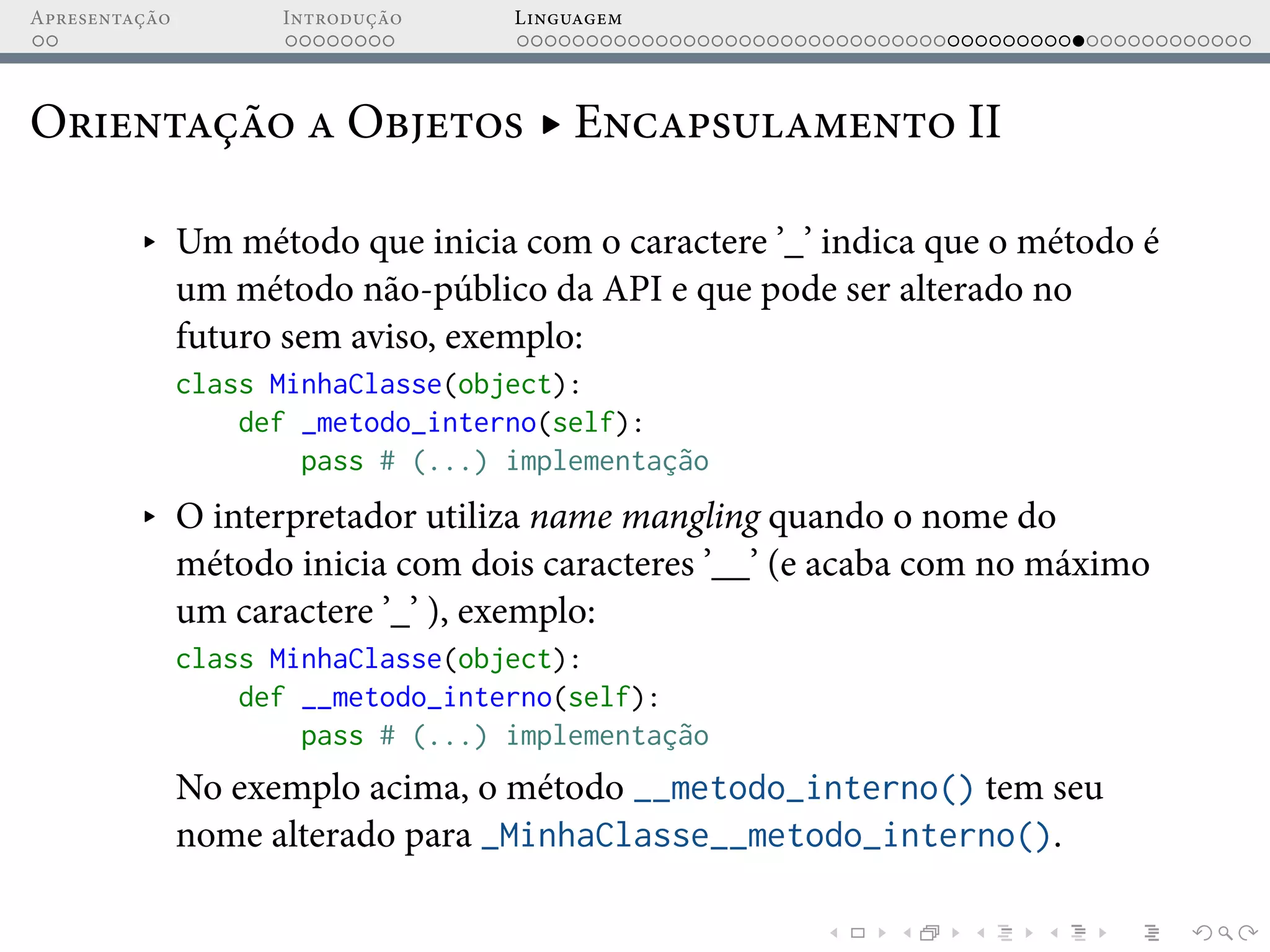 Apresentação Introdução Linguagem
Orientação a Objetos ▸ Encapsulamento II
▸ Um método que inicia com o caractere ’_’ indica que o método é
um método não-público da API e que pode ser alterado no
futuro sem aviso, exemplo:
class MinhaClasse(object):
def _metodo_interno(self):
pass # (...) implementação
▸ O interpretador utiliza name mangling quando o nome do
método inicia com dois caracteres ’__’ (e acaba com no máximo
um caractere ’_’ ), exemplo:
class MinhaClasse(object):
def __metodo_interno(self):
pass # (...) implementação
No exemplo acima, o método __metodo_interno() tem seu
nome alterado para _MinhaClasse__metodo_interno().
 