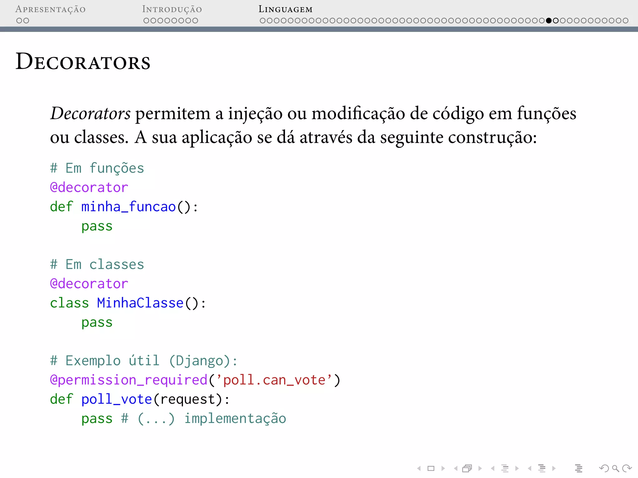 Apresentação Introdução Linguagem
Decorators
Decorators permitem a injeção ou modificação de código em funções
ou classes. A sua aplicação se dá através da seguinte construção:
# Em funções
@decorator
def minha_funcao():
pass
# Em classes
@decorator
class MinhaClasse():
pass
# Exemplo útil (Django):
@permission_required(’poll.can_vote’)
def poll_vote(request):
pass # (...) implementação
 