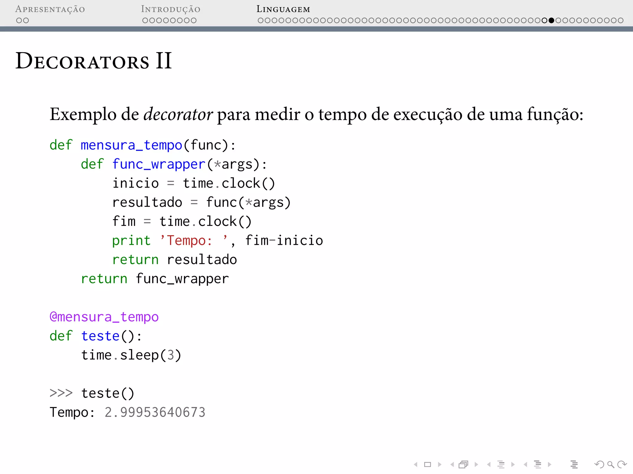 Apresentação Introdução Linguagem
Decorators II
Exemplo de decorator para medir o tempo de execução de uma função:
def mensura_tempo(func):
def func_wrapper(*args):
inicio = time.clock()
resultado = func(*args)
fim = time.clock()
print ’Tempo: ’, fim-inicio
return resultado
return func_wrapper
@mensura_tempo
def teste():
time.sleep(3)
>>> teste()
Tempo: 2.99953640673
 