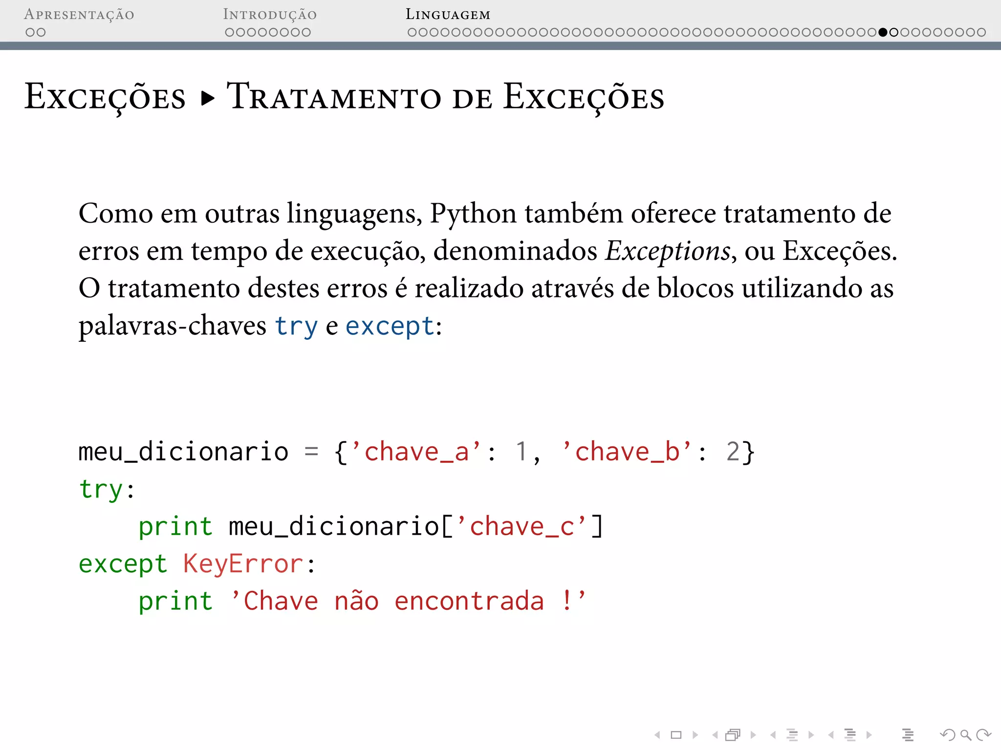 Apresentação Introdução Linguagem
Exceções ▸ Tratamento de Exceções
Como em outras linguagens, Python também oferece tratamento de
erros em tempo de execução, denominados Exceptions, ou Exceções.
O tratamento destes erros é realizado através de blocos utilizando as
palavras-chaves try e except:
meu_dicionario = {’chave_a’: 1, ’chave_b’: 2}
try:
print meu_dicionario[’chave_c’]
except KeyError:
print ’Chave não encontrada !’
 