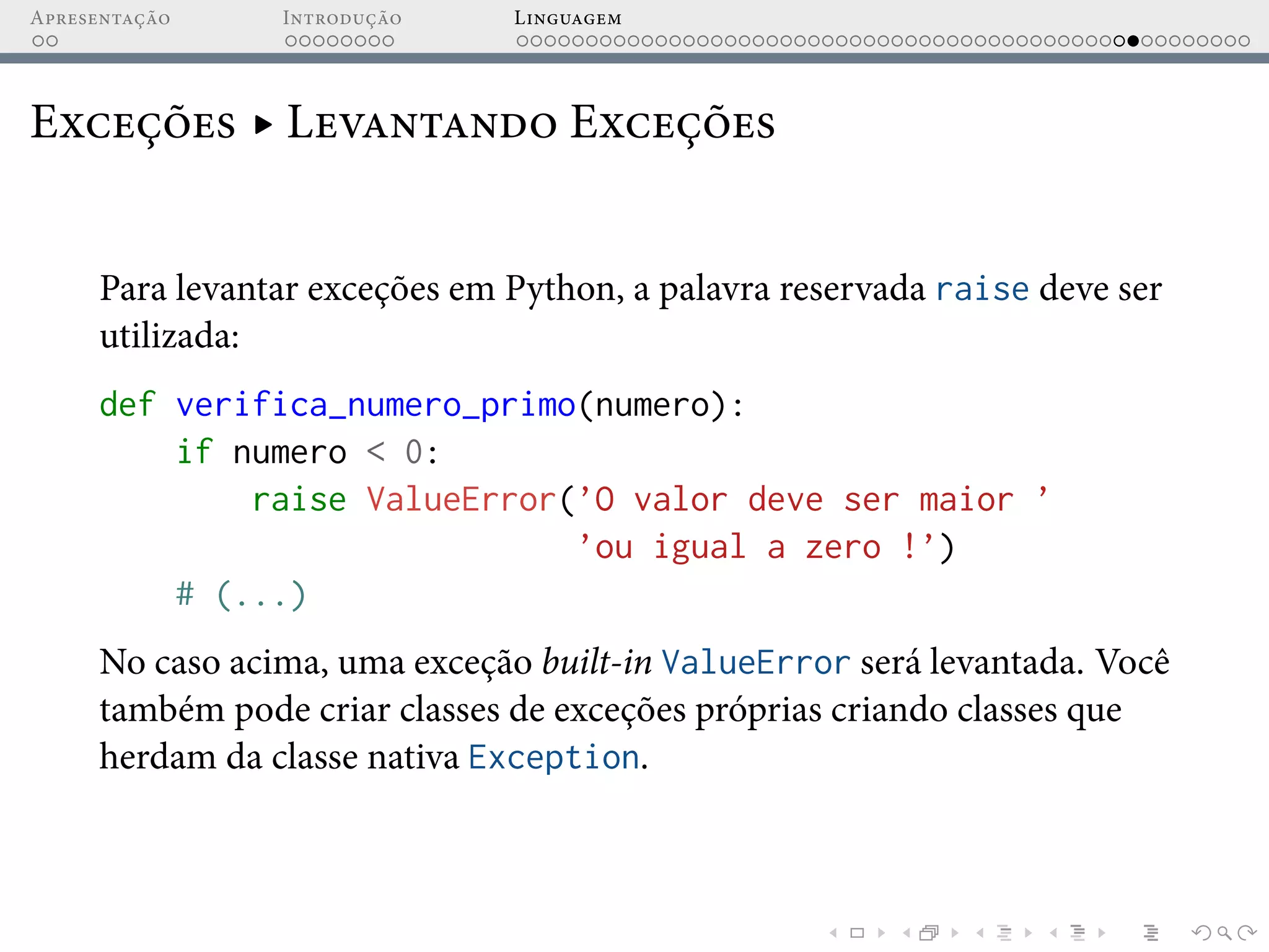 Apresentação Introdução Linguagem
Exceções ▸ Levantando Exceções
Para levantar exceções em Python, a palavra reservada raise deve ser
utilizada:
def verifica_numero_primo(numero):
if numero < 0:
raise ValueError(’O valor deve ser maior ’
’ou igual a zero !’)
# (...)
No caso acima, uma exceção built-in ValueError será levantada. Você
também pode criar classes de exceções próprias criando classes que
herdam da classe nativa Exception.
 