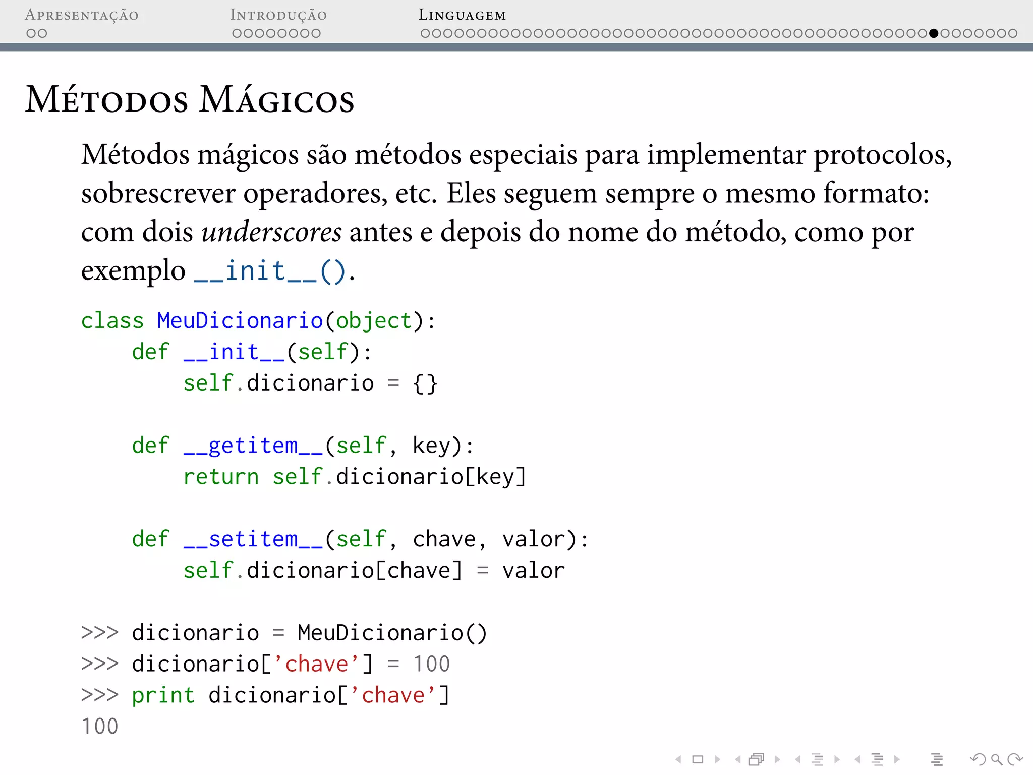 Apresentação Introdução Linguagem
Métodos Mágicos
Métodos mágicos são métodos especiais para implementar protocolos,
sobrescrever operadores, etc. Eles seguem sempre o mesmo formato:
com dois underscores antes e depois do nome do método, como por
exemplo __init__().
class MeuDicionario(object):
def __init__(self):
self.dicionario = {}
def __getitem__(self, key):
return self.dicionario[key]
def __setitem__(self, chave, valor):
self.dicionario[chave] = valor
>>> dicionario = MeuDicionario()
>>> dicionario[’chave’] = 100
>>> print dicionario[’chave’]
100
 