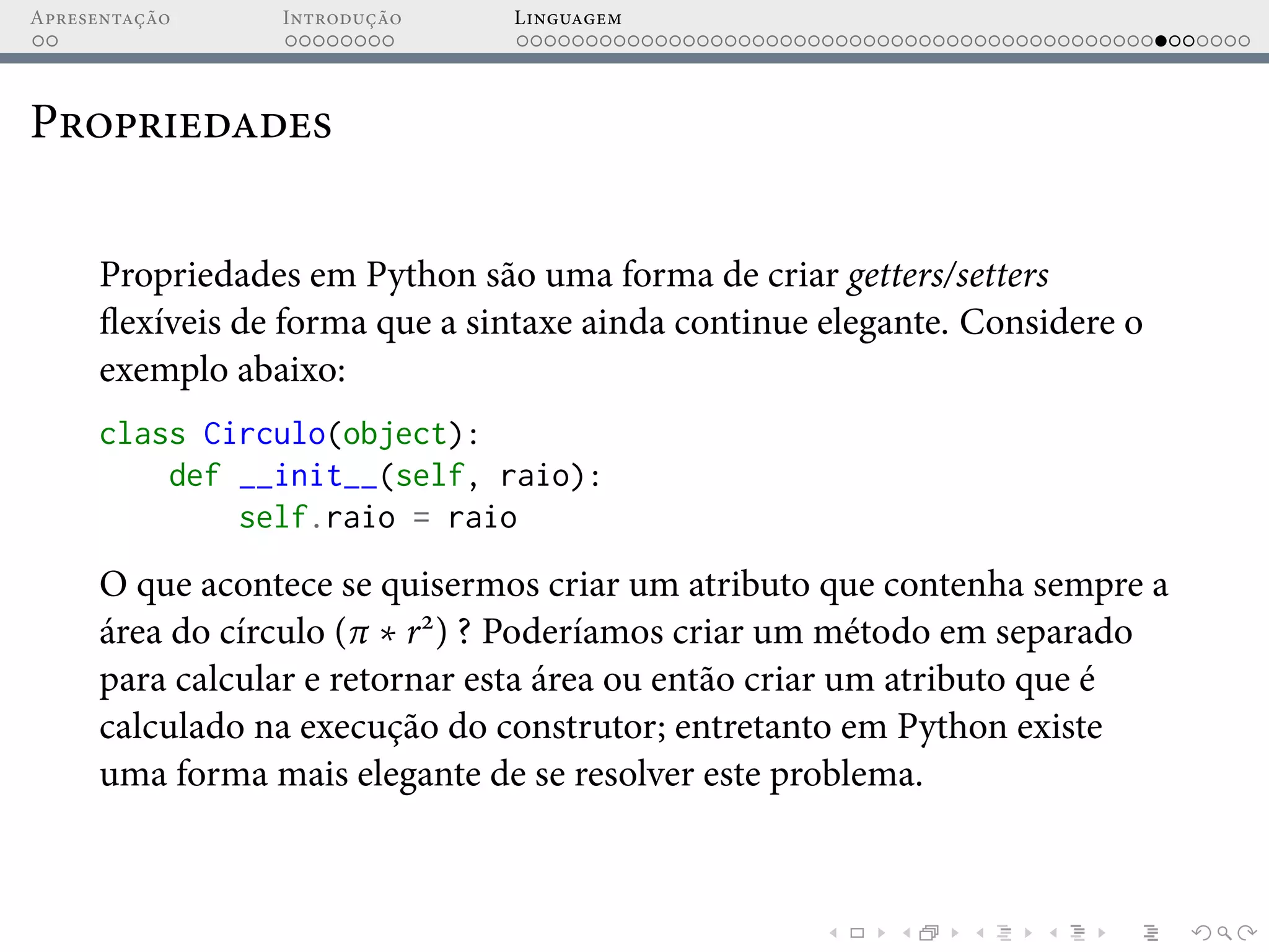 Apresentação Introdução Linguagem
Propriedades
Propriedades em Python são uma forma de criar getters/setters
flexíveis de forma que a sintaxe ainda continue elegante. Considere o
exemplo abaixo:
class Circulo(object):
def __init__(self, raio):
self.raio = raio
O que acontece se quisermos criar um atributo que contenha sempre a
área do círculo (π ∗ r2
) ? Poderíamos criar um método em separado
para calcular e retornar esta área ou então criar um atributo que é
calculado na execução do construtor; entretanto em Python existe
uma forma mais elegante de se resolver este problema.
 