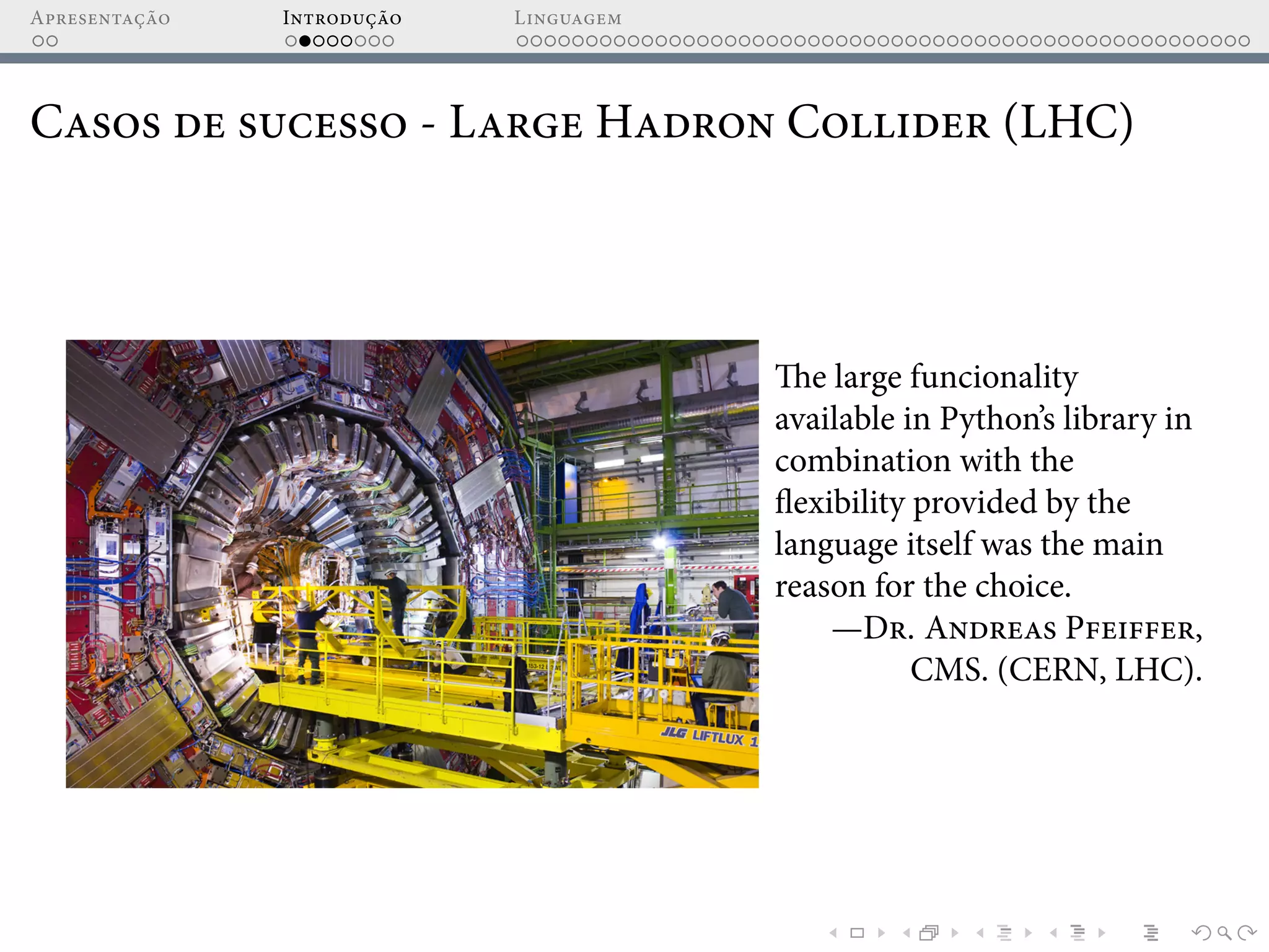 Apresentação Introdução Linguagem
Casos de sucesso - Large Hadron Collider (LHC)
The large funcionality
available in Python’s library in
combination with the
flexibility provided by the
language itself was the main
reason for the choice.
—Dr. Andreas Pfeiffer,
CMS. (CERN, LHC).
 