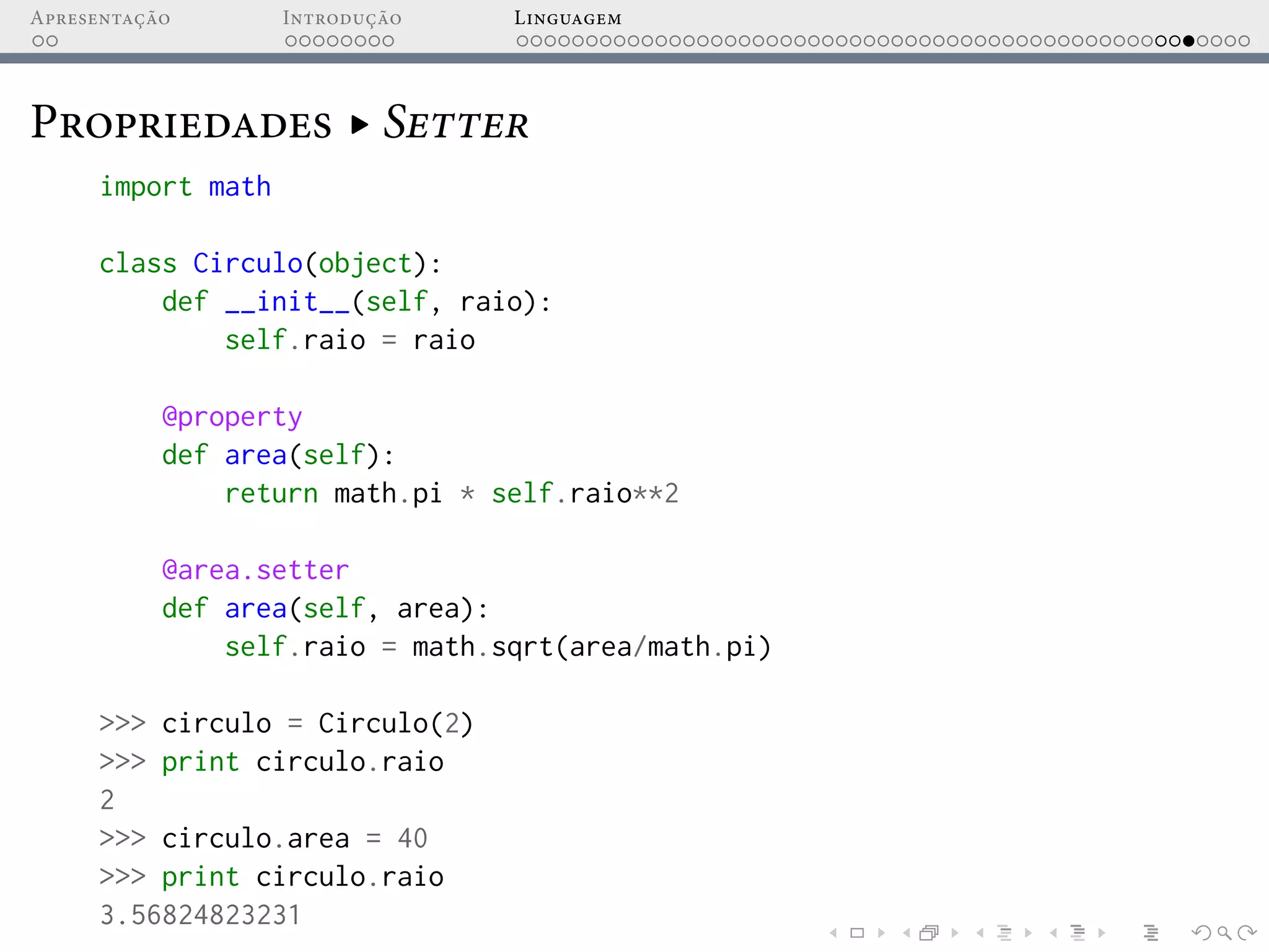 Apresentação Introdução Linguagem
Propriedades ▸ Setter
import math
class Circulo(object):
def __init__(self, raio):
self.raio = raio
@property
def area(self):
return math.pi * self.raio**2
@area.setter
def area(self, area):
self.raio = math.sqrt(area/math.pi)
>>> circulo = Circulo(2)
>>> print circulo.raio
2
>>> circulo.area = 40
>>> print circulo.raio
3.56824823231
 