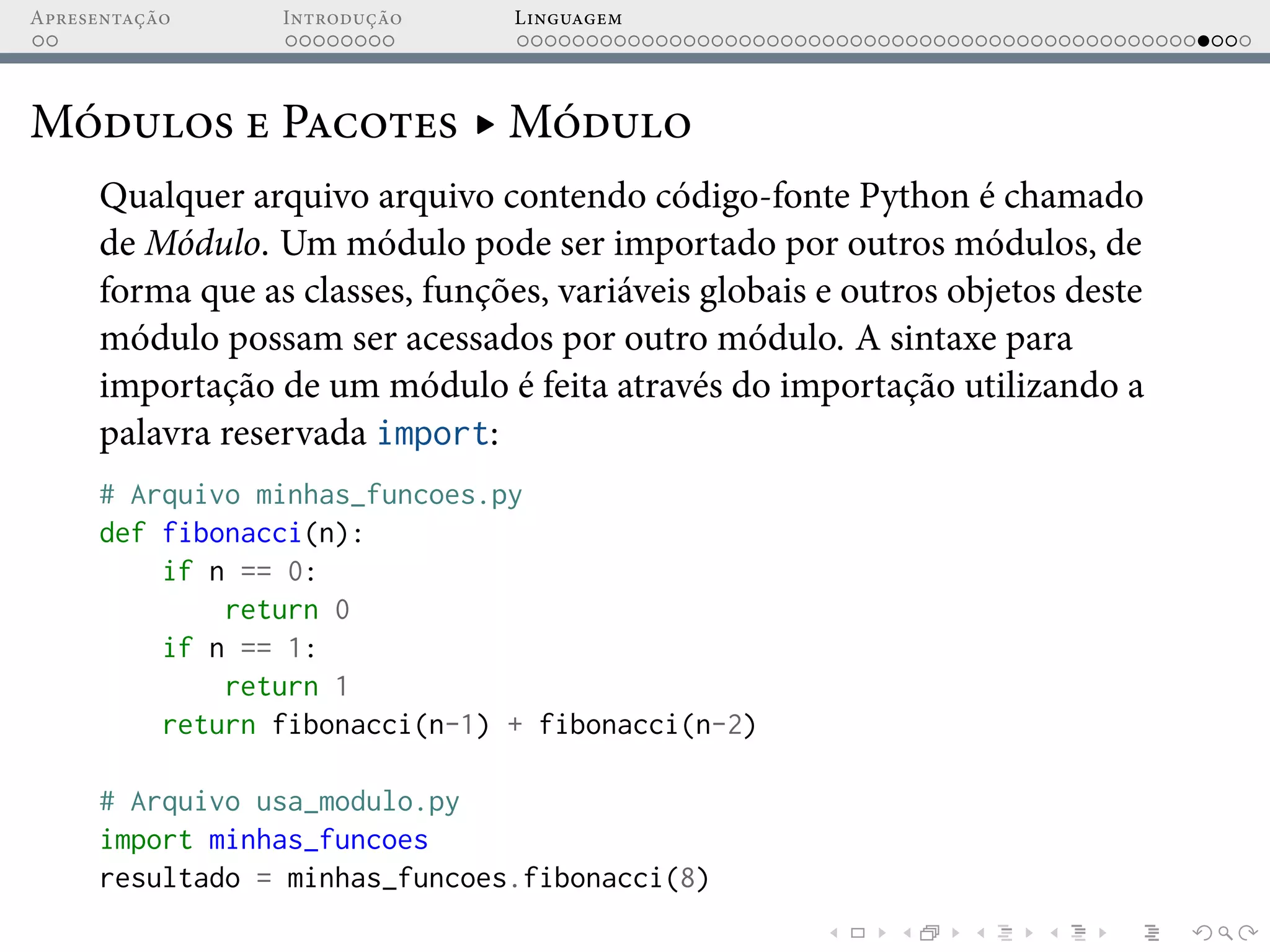 Apresentação Introdução Linguagem
Módulos e Pacotes ▸ Módulo
Qualquer arquivo arquivo contendo código-fonte Python é chamado
de Módulo. Um módulo pode ser importado por outros módulos, de
forma que as classes, funções, variáveis globais e outros objetos deste
módulo possam ser acessados por outro módulo. A sintaxe para
importação de um módulo é feita através do importação utilizando a
palavra reservada import:
# Arquivo minhas_funcoes.py
def fibonacci(n):
if n == 0:
return 0
if n == 1:
return 1
return fibonacci(n-1) + fibonacci(n-2)
# Arquivo usa_modulo.py
import minhas_funcoes
resultado = minhas_funcoes.fibonacci(8)
 