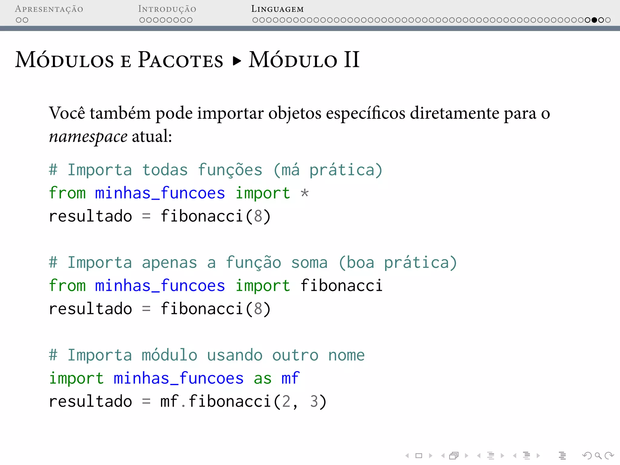Apresentação Introdução Linguagem
Módulos e Pacotes ▸ Módulo II
Você também pode importar objetos específicos diretamente para o
namespace atual:
# Importa todas funções (má prática)
from minhas_funcoes import *
resultado = fibonacci(8)
# Importa apenas a função soma (boa prática)
from minhas_funcoes import fibonacci
resultado = fibonacci(8)
# Importa módulo usando outro nome
import minhas_funcoes as mf
resultado = mf.fibonacci(2, 3)
 