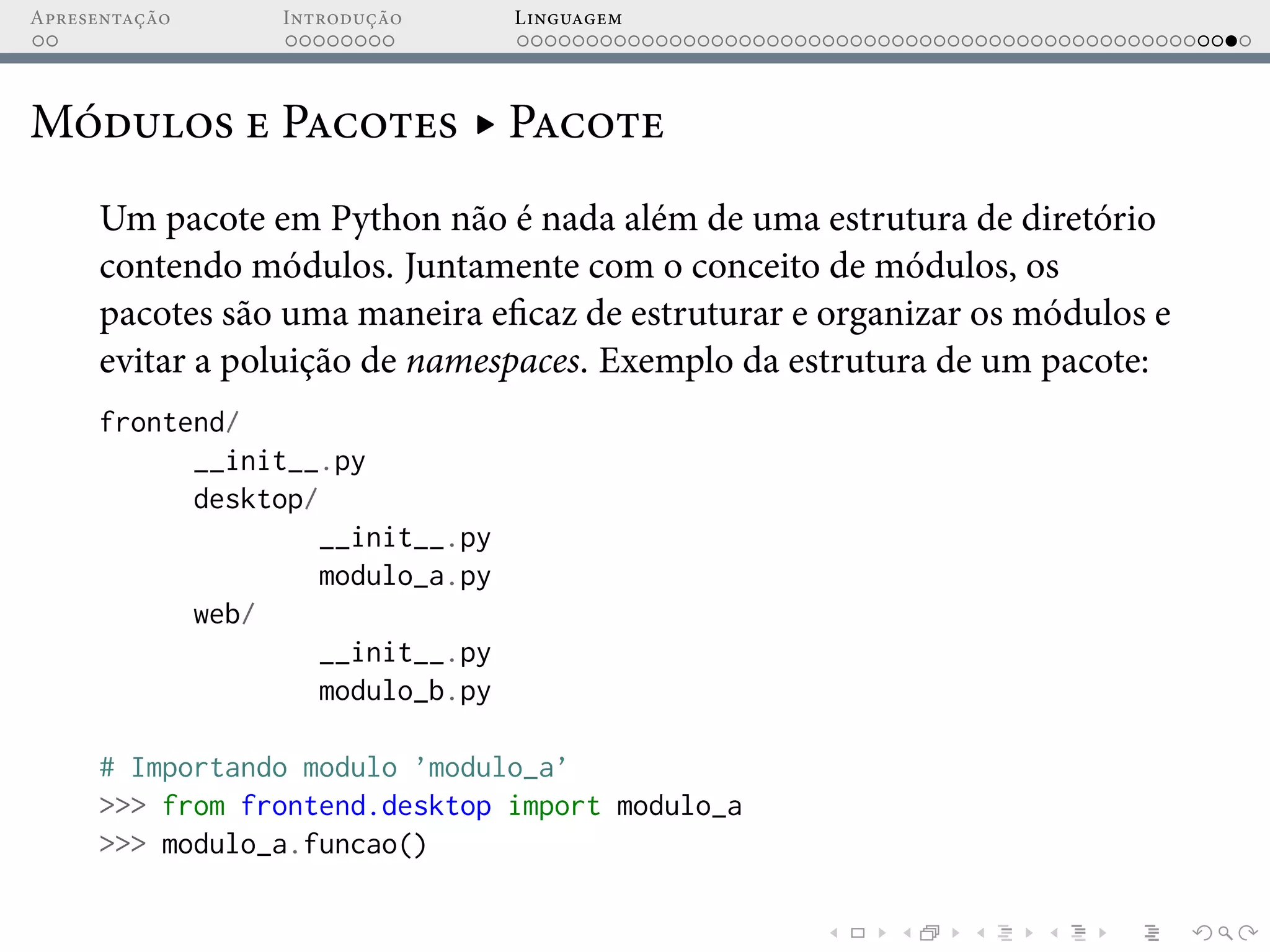 Apresentação Introdução Linguagem
Módulos e Pacotes ▸ Pacote
Um pacote em Python não é nada além de uma estrutura de diretório
contendo módulos. Juntamente com o conceito de módulos, os
pacotes são uma maneira eficaz de estruturar e organizar os módulos e
evitar a poluição de namespaces. Exemplo da estrutura de um pacote:
frontend/
__init__.py
desktop/
__init__.py
modulo_a.py
web/
__init__.py
modulo_b.py
# Importando modulo ’modulo_a’
>>> from frontend.desktop import modulo_a
>>> modulo_a.funcao()
 