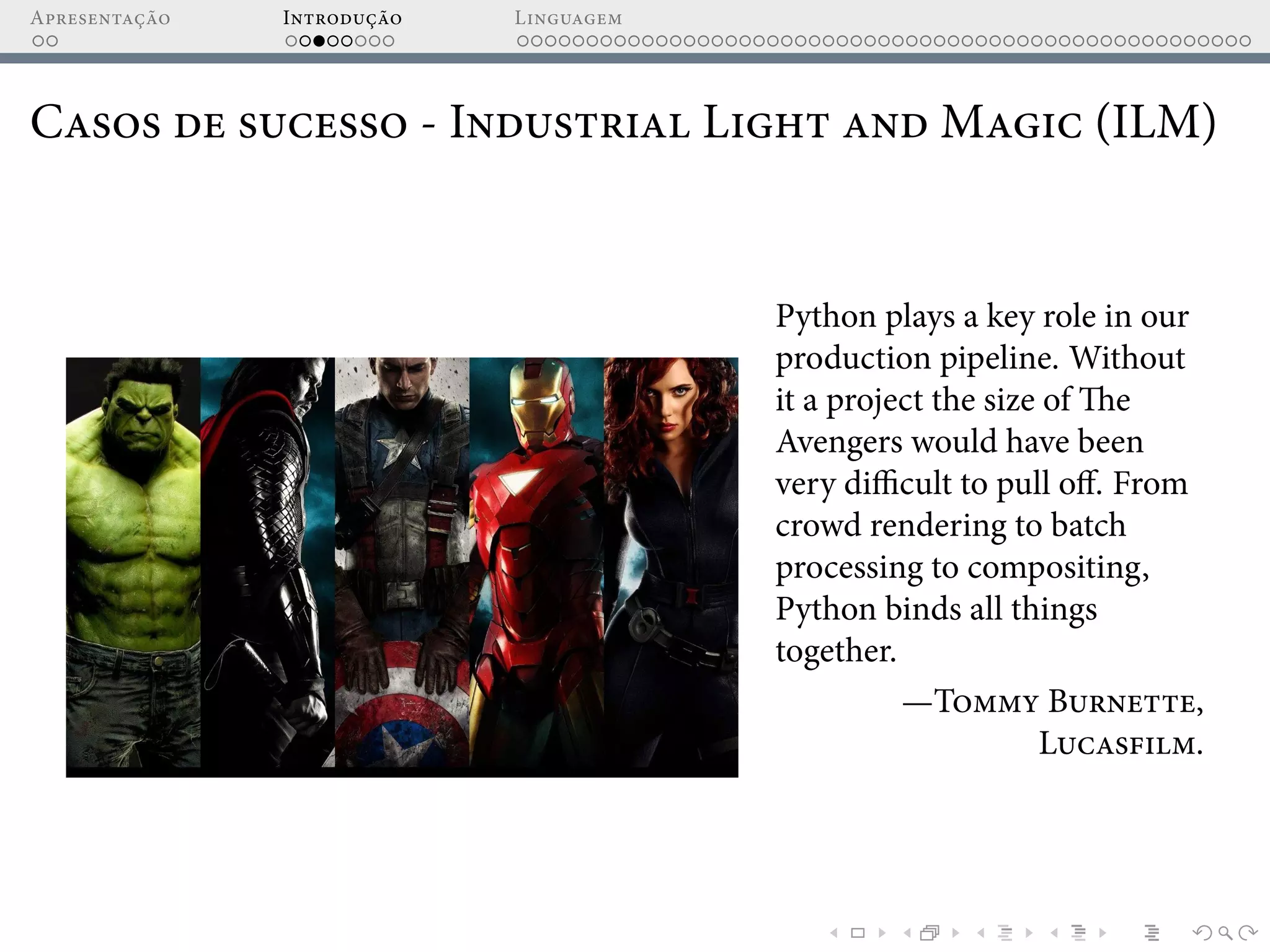 Apresentação Introdução Linguagem
Casos de sucesso - Industrial Light and Magic (ILM)
Python plays a key role in our
production pipeline. Without
it a project the size of The
Avengers would have been
very difficult to pull off. From
crowd rendering to batch
processing to compositing,
Python binds all things
together.
—Tommy Burnette,
Lucasfilm.
 