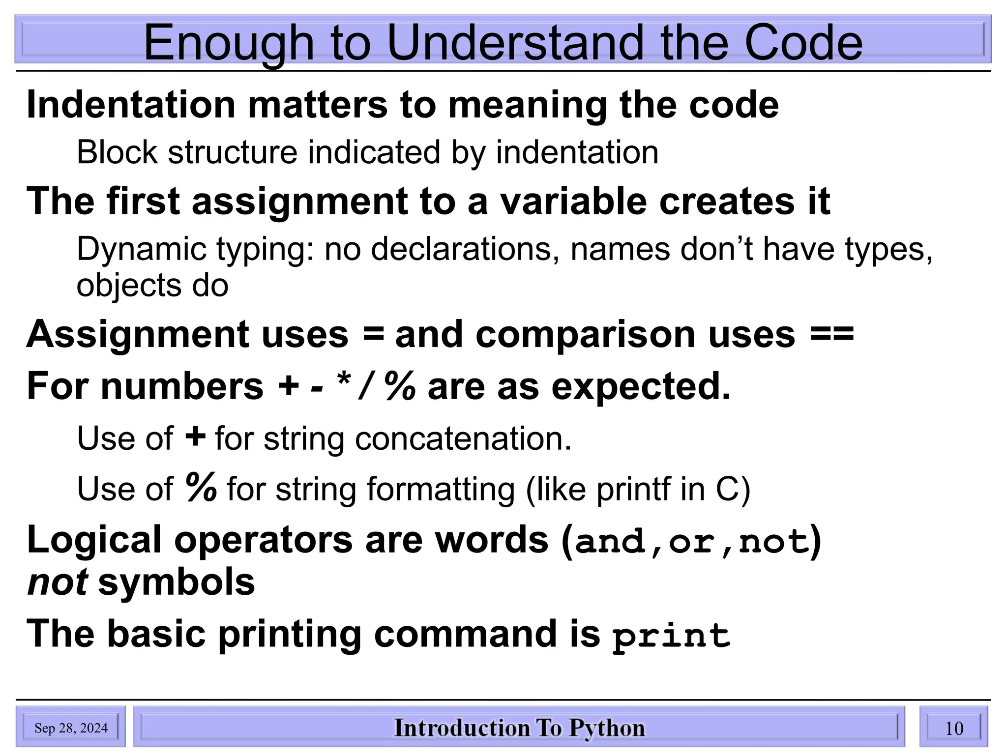 Enough to Understand the Code
Indentation matters to meaning the code
Block structure indicated by indentation
The first assignment to a variable creates it
Dynamic typing: no declarations, names don’t have types,
objects do
Assignment uses = and comparison uses ==
For numbers + - * / % are as expected.
Use of + for string concatenation.
Use of % for string formatting (like printf in C)
Logical operators are words (and,or,not)
not symbols
The basic printing command is print
Sep 28, 2024 10
 
