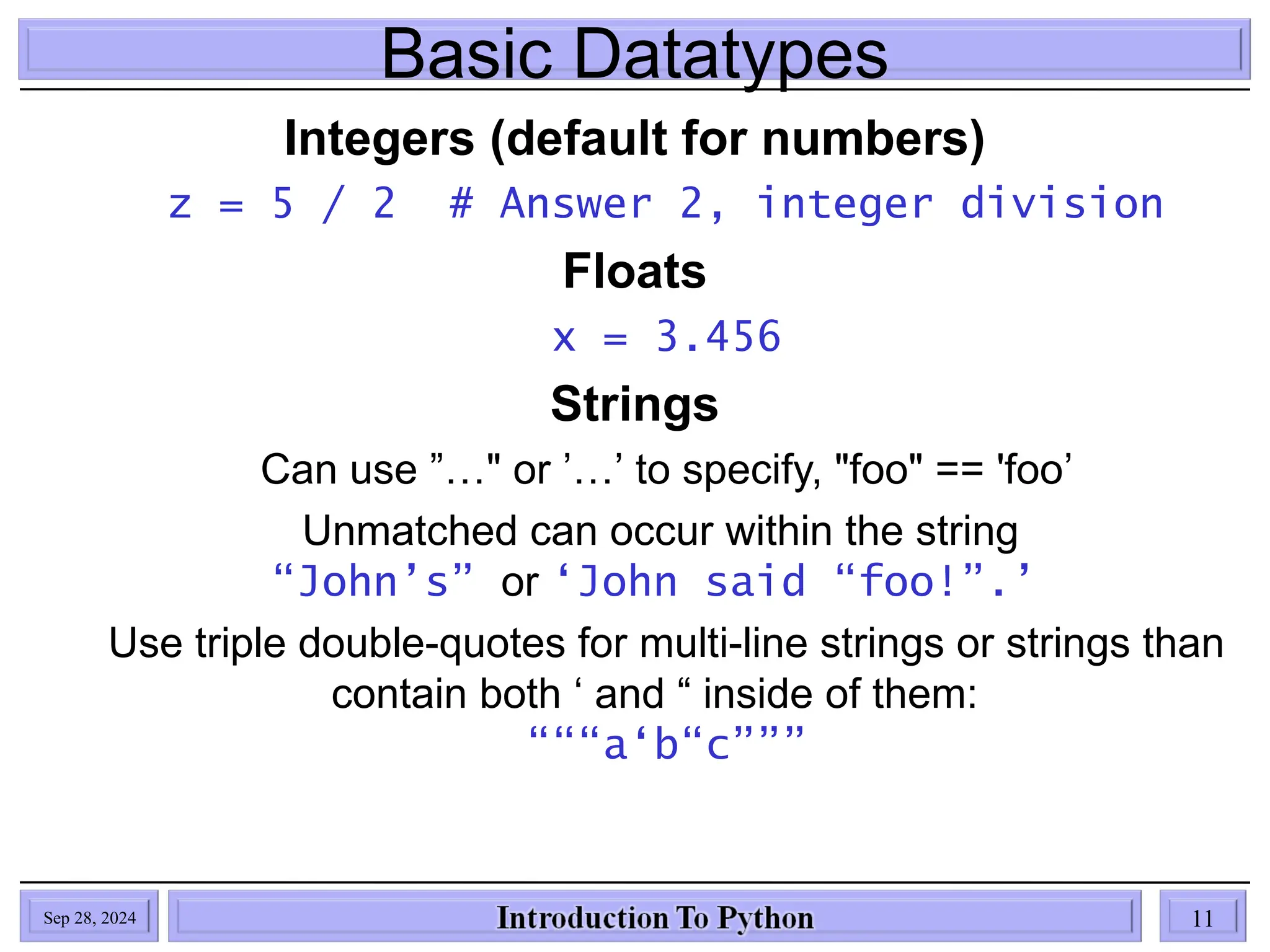 Basic Datatypes
Integers (default for numbers)
z = 5 / 2 # Answer 2, integer division
Floats
x = 3.456
Strings
Can use ”…" or ’…’ to specify, "foo" == 'foo’
Unmatched can occur within the string
“John’s” or ‘John said “foo!”.’
Use triple double-quotes for multi-line strings or strings than
contain both ‘ and “ inside of them:
“““a‘b“c”””
Sep 28, 2024 11
 