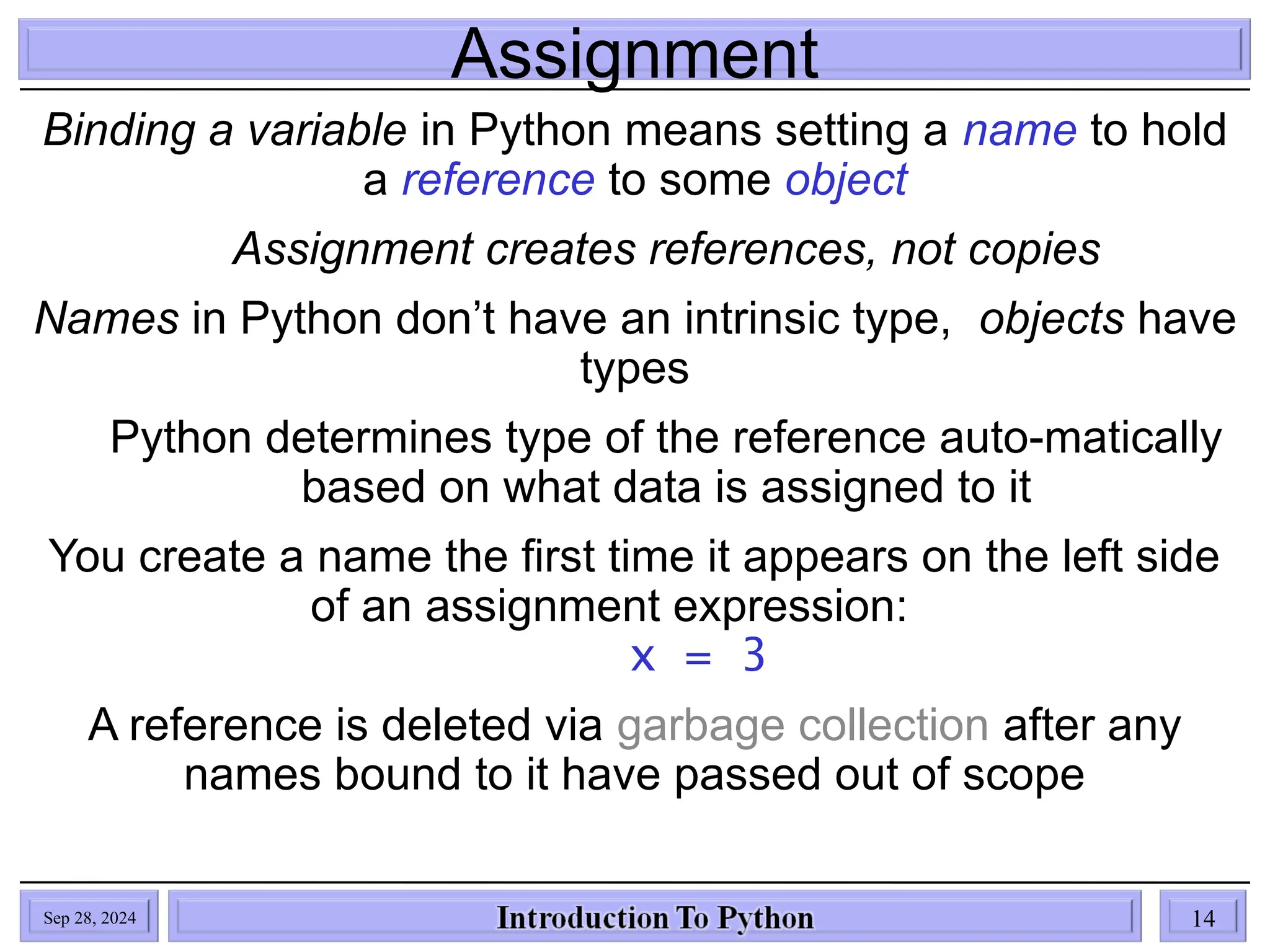 Assignment
Binding a variable in Python means setting a name to hold
a reference to some object
Assignment creates references, not copies
Names in Python don’t have an intrinsic type, objects have
types
Python determines type of the reference auto-matically
based on what data is assigned to it
You create a name the first time it appears on the left side
of an assignment expression:
x = 3
A reference is deleted via garbage collection after any
names bound to it have passed out of scope
Sep 28, 2024 14
 