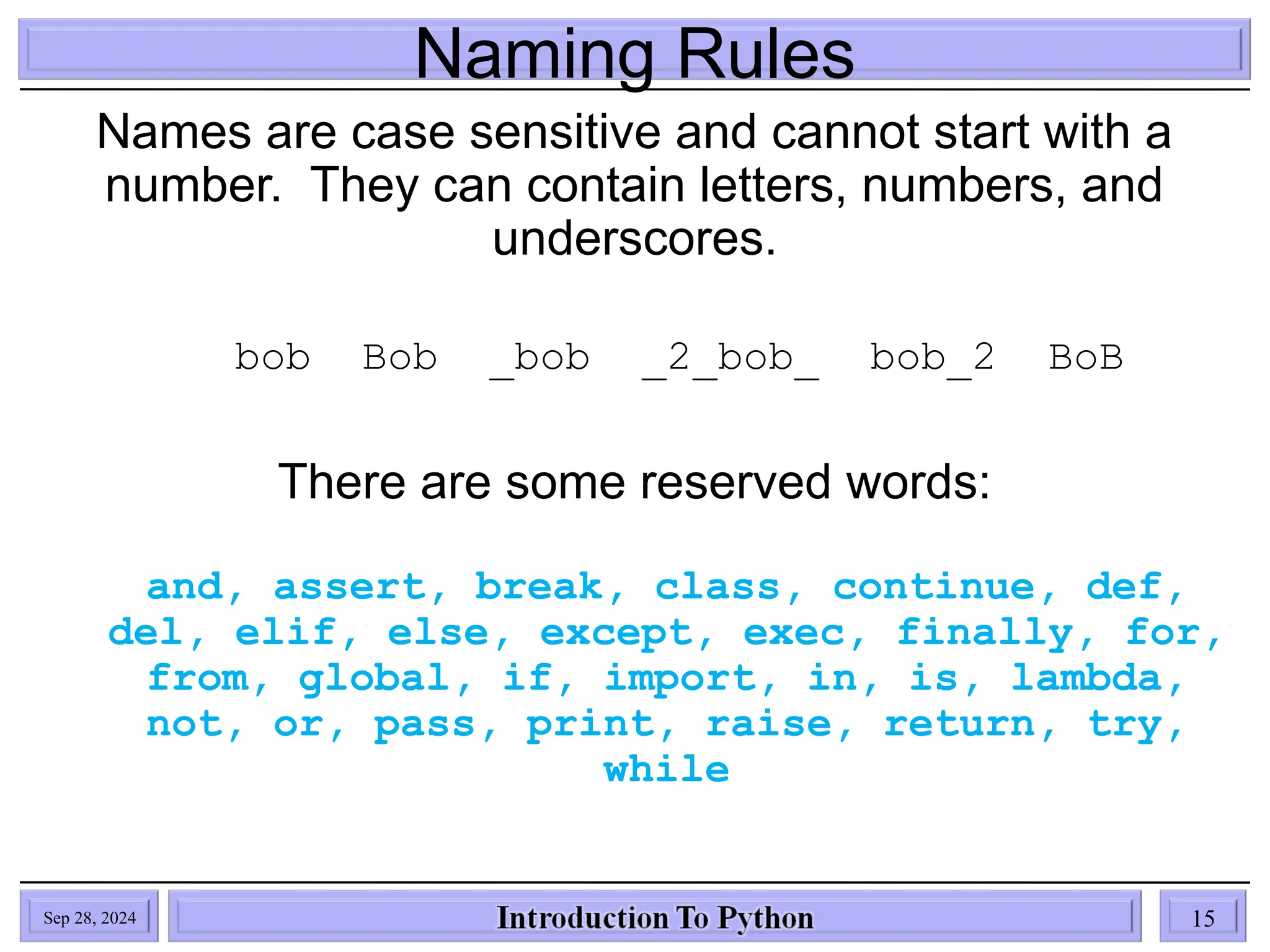 Naming Rules
Names are case sensitive and cannot start with a
number. They can contain letters, numbers, and
underscores.
bob Bob _bob _2_bob_ bob_2 BoB
There are some reserved words:
and, assert, break, class, continue, def,
del, elif, else, except, exec, finally, for,
from, global, if, import, in, is, lambda,
not, or, pass, print, raise, return, try,
while
Sep 28, 2024 15
 