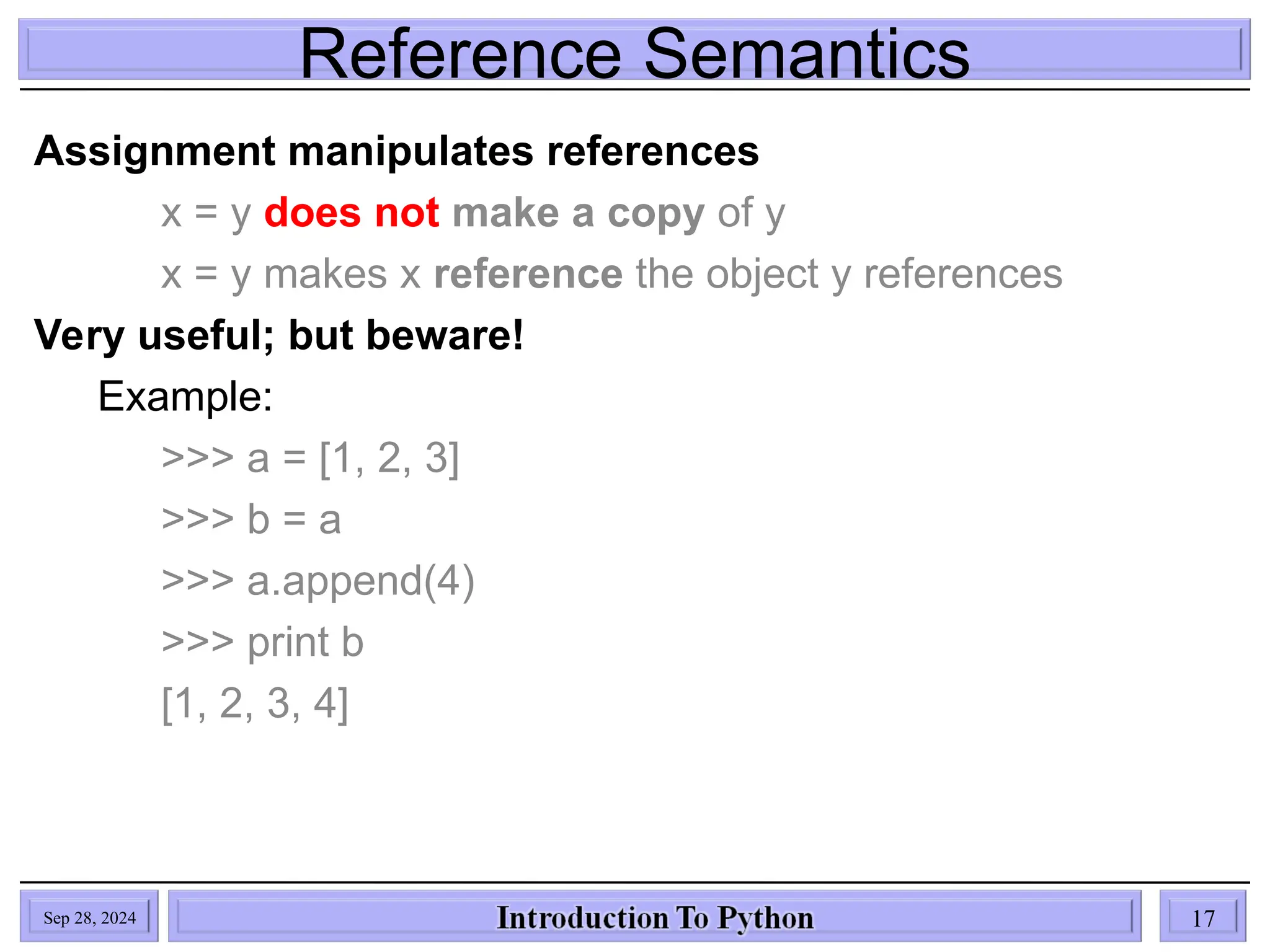Reference Semantics
Sep 28, 2024 17
Assignment manipulates references
x = y does not make a copy of y
x = y makes x reference the object y references
Very useful; but beware!
Example:
>>> a = [1, 2, 3]
>>> b = a
>>> a.append(4)
>>> print b
[1, 2, 3, 4]
 