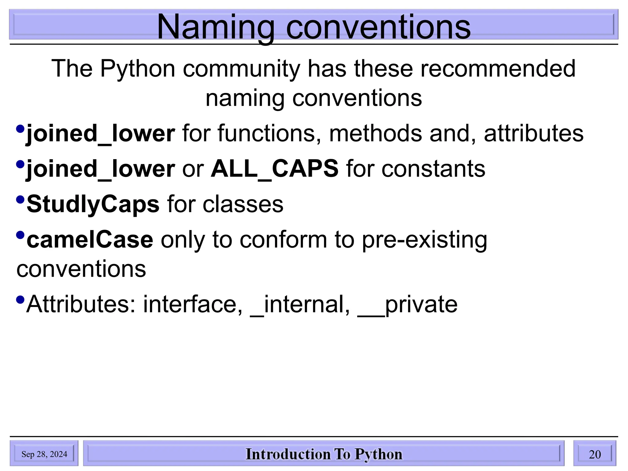 Naming conventions
The Python community has these recommended
naming conventions
joined_lower for functions, methods and, attributes
joined_lower or ALL_CAPS for constants
StudlyCaps for classes
camelCase only to conform to pre-existing
conventions
Attributes: interface, _internal, __private
Sep 28, 2024 20
 