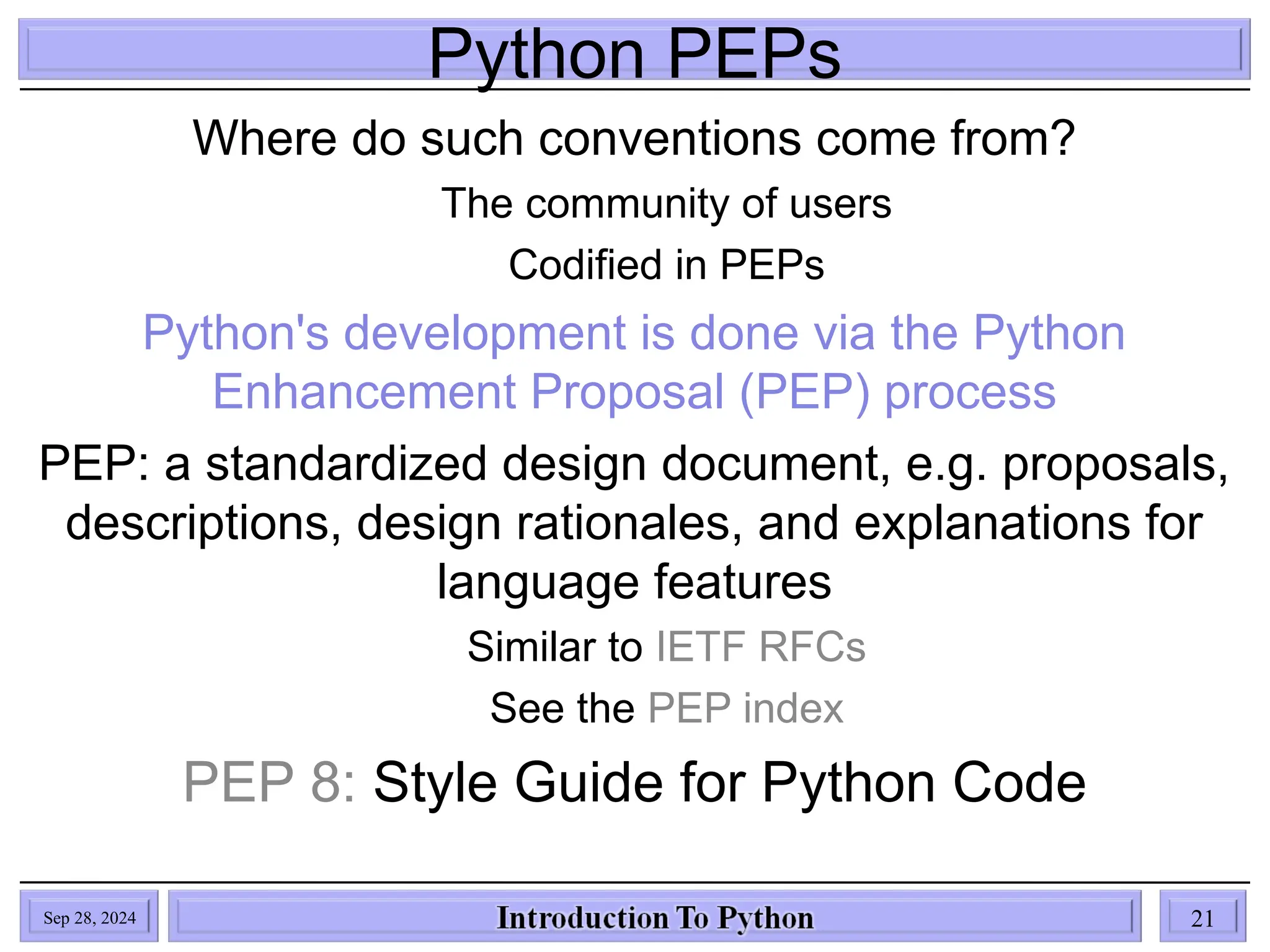 Python PEPs
Where do such conventions come from?
The community of users
Codified in PEPs
Python's development is done via the Python
Enhancement Proposal (PEP) process
PEP: a standardized design document, e.g. proposals,
descriptions, design rationales, and explanations for
language features
Similar to IETF RFCs
See the PEP index
PEP 8: Style Guide for Python Code
Sep 28, 2024 21
 