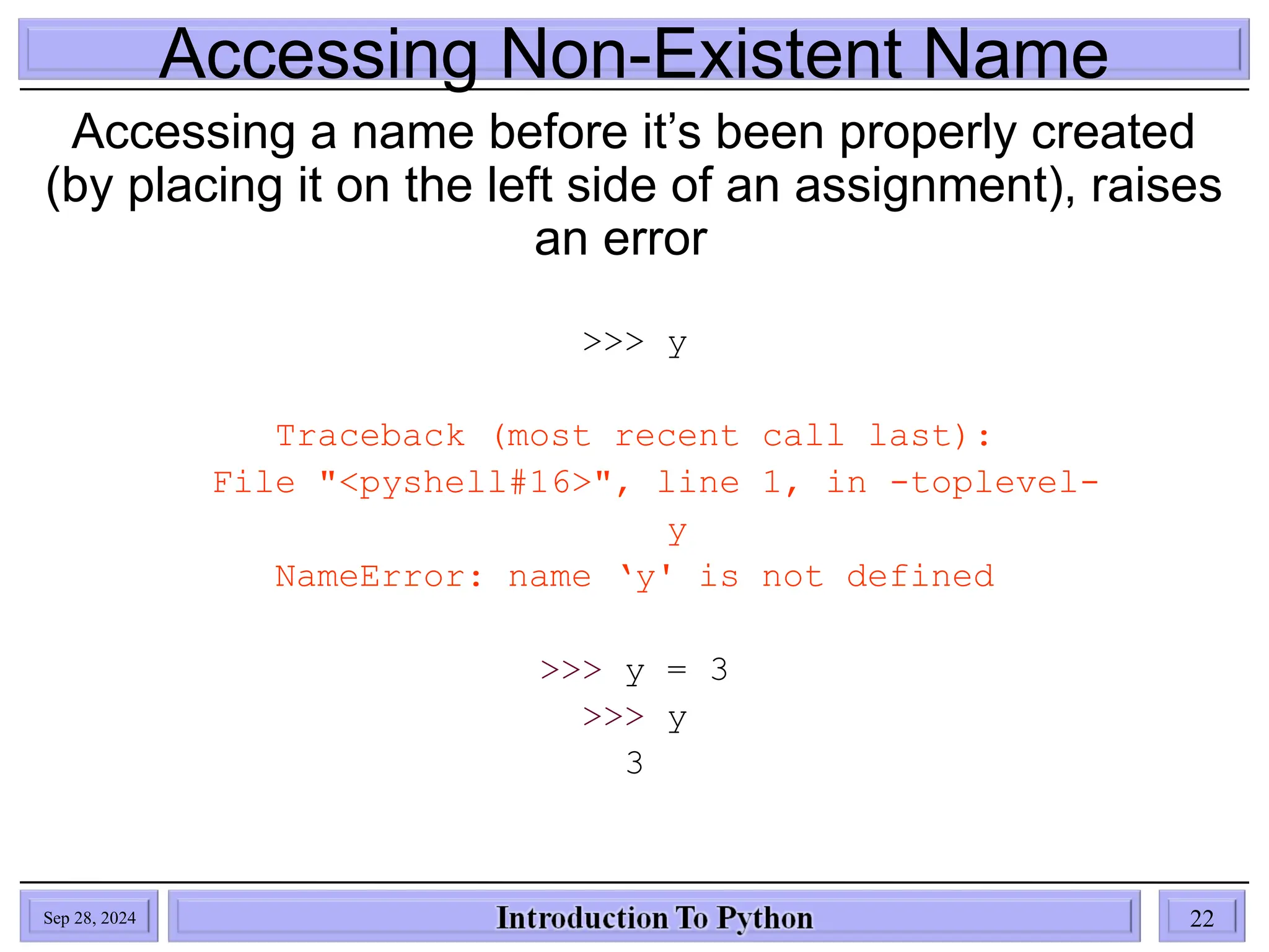 Accessing Non-Existent Name
Accessing a name before it’s been properly created
(by placing it on the left side of an assignment), raises
an error
>>> y
Traceback (most recent call last):
File "<pyshell#16>", line 1, in -toplevel-
y
NameError: name ‘y' is not defined
>>> y = 3
>>> y
3
Sep 28, 2024 22
 